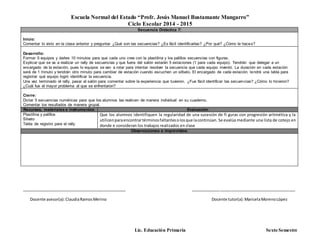 Escuela Normal del Estado “Profr. Jesús Manuel Bustamante Mungarro”
Ciclo Escolar 2014 - 2015
Lic. Educación Primaria Sexto Semestre
Secuencia Didáctica 7:
Inicio:
Comentar lo visto en la clase anterior y preguntar ¿Qué son las secuencias? ¿Es fácil identificarlas? ¿Por qué? ¿Cómo le haces?
Desarrollo:
Formar 5 equipos y darles 10 minutos para que cada uno cree con la plastilina y los palillos secuencias con figuras.
Explicar que se va a realizar un rally de secuencias y que fuera del salón estarán 5 estaciones (1 para cada equipo). Tendrán que delegar a un
encargado de la estación, pues lo equipos se van a rotar para intentar resolver la secuencia que cada equipo inventó. La duración en cada estación
será de 1 minuto y tendrán otro minuto para cambiar de estación cuando escuchen un silbato. El encargado de cada estación, tendrá una tabla para
registrar qué equipo logró identificar la secuencia.
Una vez terminado el rally, pasar al salón para comentar sobre la experiencia que tuvieron. ¿Fue fácil identificar las secuencias? ¿Cómo lo hicieron?
¿Cuál fue el mayor problema al que se enfrentaron?
Cierre:
Dictar 5 secuencias numéricas para que los alumnos las realicen de manera individual en su cuaderno.
Comentar los resultados de manera grupal.
Recursos, materiales e instrumentos: Evaluación
Plastilina y palillos
Silvato
Tabla de registro para el rally
Que los alumnos identifiquen la regularidad de una sucesión de fi guras con progresión aritmética y la
utilicenparaencontrartérminosfaltantesolosque lacontinúan. Se evalúa mediante una lista de cotejo en
donde e consideran los trabajos realizados en clase
Observaciones e imprevistos:
_______________________________________________ _______________________________________________
Docente asesor(a):ClaudiaRamosMerino Docente tutor(a):MaricelaMorenoLópez
 