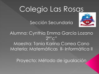 Colegio Las Rosas
Sección Secundaria
Alumna: Cynthia Emma García Lozano
2º”c”
Maestra: Tania Karina Correa Cano
Materia: Matemáticas II- Informática II
Proyecto: Método de igualación
 