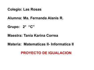Colegio: Las Rosas
Alumna: Ma. Fernanda Alanis R.
Grupo: 2° “C”
Maestra: Tania Karina Correa
Materia: Matematicas II- Informatica II
PROYECTO DE IGUALACION
 