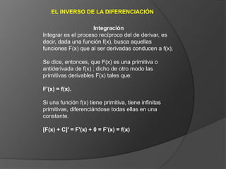 EL INVERSO DE LA DIFERENCIACIÓN
Integración
Integrar es el proceso recíproco del de derivar, es
decir, dada una función f(x), busca aquellas
funciones F(x) que al ser derivadas conducen a f(x).
Se dice, entonces, que F(x) es una primitiva o
antiderivada de f(x) ; dicho de otro modo las
primitivas derivables F(x) tales que:
F'(x) = f(x).
Si una función f(x) tiene primitiva, tiene infinitas
primitivas, diferenciándose todas ellas en una
constante.
[F(x) + C]' = F'(x) + 0 = F'(x) = f(x)
 