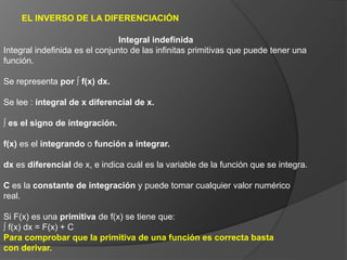 EL INVERSO DE LA DIFERENCIACIÓN
Integral indefinida
Integral indefinida es el conjunto de las infinitas primitivas que puede tener una
función.
Se representa por ∫ f(x) dx.
Se lee : integral de x diferencial de x.
∫ es el signo de integración.
f(x) es el integrando o función a integrar.
dx es diferencial de x, e indica cuál es la variable de la función que se integra.
C es la constante de integración y puede tomar cualquier valor numérico
real.
Si F(x) es una primitiva de f(x) se tiene que:
∫ f(x) dx = F(x) + C
Para comprobar que la primitiva de una función es correcta basta
con derivar.
 
