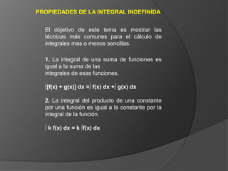 PROPIEDADES DE LA INTEGRAL INDEFINIDA
1. La integral de una suma de funciones es
igual a la suma de las
integrales de esas funciones.
∫[f(x) + g(x)] dx =∫ f(x) dx +∫ g(x) dx
2. La integral del producto de una constante
por una función es igual a la constante por la
integral de la función.
∫ k f(x) dx = k ∫f(x) dx
El objetivo de este tema es mostrar las
técnicas más comunes para el cálculo de
integrales mas o menos sencillas.
 