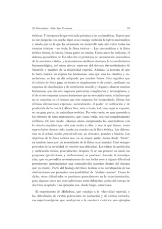 El Matem´atico. John Von Neumann 10
te´oricas. Y escojamos la que est´a m´as pr´oxima a las matem´aticas. Espero que
no me juzgar´an con mucho rigor si no consigo controlar la hybris matem´atica
y a˜nado que es la que ha alcanzado un desarrollo m´as alto entre todas las
ciencias te´oricas —es decir, la f´ısica te´orica—. Las matem´aticas y la f´ısica
te´orica tienen, de hecho, buena parte en com´un. Como antes he indicado, el
sistema geom´etrico de Euclides fue el prototipo de presentaci´on axiom´atica
de la mec´anica cl´asica, y tratamientos similares dominan la termodin´amica
fenomenol´ogica, as´ı como ciertos aspectos del sistema electrodin´amico de
Maxwell, y tambi´en de la relatividad especial. Adem´as, la postura de que
la f´ısica te´orica no explica los fen´omenos, sino que s´olo los clasiﬁca y co-
rrelaciona, es hoy en d´ıa adoptada por muchos f´ısicos. Esto signiﬁca que
el criterio de ´exito para tal teor´ıa es simplemente el de poder, mediante un
esquema de clasiﬁcaci´on y de correlaci´on sencillo y elegante, abarcar muchos
fen´omenos, que sin este esquema parecer´ıan complicados y heterog´eneos, y
el de si este esquema abarca fen´omenos que no se consideraron, o incluso que
no se conoc´ıan en el tiempo que este esquema fue desarrollado. (Estas dos
´ultimas aﬁrmaciones expresan, naturalmente, el poder de uniﬁcaci´on y de
predicci´on de la teor´ıa.) Ahora bien, este criterio, tal como aqu´ı se expresa,
es, en gran parte, de naturaleza est´etica. Por esta raz´on, es muy parecido a
los criterios de ´exito matem´atico, que, como ver´an, son casi completamente
est´eticos. De este modo, estamos ahora comparando las matem´aticas con
la ciencia emp´ırica que est´a m´as unida a ellas, y con la que tienen, como
espero haber demostrado, mucho en com´un con la f´ısica te´orica. Las diferen-
cias en el actual modus procedendi son, no obstante, grandes y b´asicas. Los
objetivos de la f´ısica te´orica son, en su mayor parte, dados desde “fuera”,
en muchos casos por las necesidades de la f´ısica experimental. Casi siempre
proceden de la necesidad de resolver una diﬁcultad. Los ´exitos de predicci´on
y uniﬁcaci´on vienen, generalmente, despu´es. Si se nos permite un s´ımil, los
progresos (predicciones y uniﬁcaciones) se producen durante la investiga-
ci´on, que va precedida necesarianente de una lucha contra alguna diﬁcultad
preexistente (generalmente una contradicci´on aparente dentro del sistema
que ya existe). Parte del trabajo del f´ısico te´orico es la investigaci´on de las
obstrucciones que prometen una posibilidad de “abrirse camino”. Como he
dicho, estas diﬁcultades se producen generalmente en la experimentaci´on,
pero algunas veces son contradicciones entre diferentes partes del cuerpo de
doctrina aceptado. Los ejemplos son, desde luego, numerosos.
El experimento de Michelson, que condujo a la relatividad especial, y
las diﬁcultades de ciertos potenciales de ionizaci´on y de ciertas estructu-
ras espectrosc´opicas, que condujeron a la mec´anica cu´antica, son ejemplos
 
