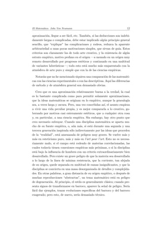 El Matem´atico. John Von Neumann 12
aproximaci´on, llegue a ser f´acil, etc. Tambi´en, si las deducciones son indebi-
damente largas o complicadas, debe estar implicado alg´un principio general
sencillo, que “explique” las complicaciones y rodeos, reduzca la aparente
arbitrariedad a unas pocas motivaciones simples, que sirvan de gu´ıa. Estos
criterios son claramente los de todo arte creativo, y la existencia de alg´un
estrato emp´ırico, motivo profano en el origen —a menudo en un origen muy
remoto desarrollado por progresos est´eticos y continuado en una multitud
de variantes laber´ınticas—; todo esto est´a mucho m´as emparentado con la
atm´osfera de arte puro y simple que con la de las ciencias emp´ıricas.
Notar´an que no he mencionado siquiera una comparaci´on de las matem´ati-
cas con las ciencias experimentales o con las descriptivas. Aqu´ı las diferencias
de m´etodo y de atm´osfera general son demasiado obvias.
Creo que es una aproximaci´on relativamente buena a la verdad, la cual
es lo bastante complicada como para permitir solamente aproximaciones,
que la ideas matem´aticas se originan en lo emp´ırico, aunque la genealog´ıa
sea, a veces larga y oscura. Pero, una vez concebidas as´ı, el asunto empieza
a vivir una vida peculiar propia, y es mejor compararla a lo creativo, go-
bernado por motivos casi enteramente est´eticos, que a cualquier otra cosa
y, en particular, a una ciencia emp´ırica. Sin embargo, hay otro punto que
creo necesario subrayar. Cuando una disciplina matem´atica se aparta mu-
cho de su fuente emp´ırica, o, a´un m´as, si est´a durante una segunda y una
tercera generaci´on inspirada s´olo indirectamente por las ideas que proceden
de la “realidad”, est´a amenazada de peligros muy graves. Se vuelve m´as y
m´as en esteticismo puro, m´as y m´as en l’art pour l’art. Esto no es necesa-
riamente malo, si el campo est´a rodeado de materias correlacionadas, las
cuales todav´ıa tienen conexiones emp´ıricas m´as pr´oximas, o si la disciplina
est´a bajo la inﬂuencia de hombres con un criterio extraordinariamente bien
desarrollado. Pero existe un grave peligro de que la materia sea desarrollada
a lo largo de la l´ınea de m´ınima resistencia, que la corriente, tan alejada
de su origen, quede separada en multitud de ramas insigniﬁcantes, y que la
disciplina se convierta en una masa desorganizada de detalles y complejida-
des. En otras palabras, a gran distancia de su origen emp´ırico, o despu´es de
muchas reproducciones “abstractas”, un tema matem´atico est´a en peligro
de degeneraci´on. Al principio, el estilo es generalmente cl´asico; cuando pre-
senta signos de transformarse en barroco, aparece la se˜nal de peligro. Ser´ıa
f´acil dar ejemplos, trazar evoluciones espec´ıﬁcas del barroco y del barroco
exagerado; pero esto, de nuevo, ser´ıa demasiado t´ecnico.
 