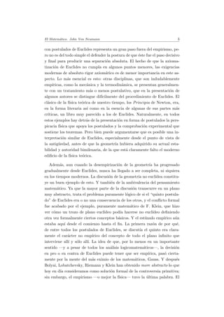 El Matem´atico. John Von Neumann 3
con postulados de Euclides representa un gran paso fuera del empirismo, pe-
ro no es del todo simple el defender la postura de que ´este fue el paso decisivo
y ﬁnal para producir una separaci´on absoluta. El hecho de que la axioma-
tizaci´on de Euclides no cumpla en algunos puntos menores, las exigencias
modernas de absoluto rigor axiom´atico es de menor importancia en este as-
pecto. Lo m´as esencial es esto: otras disciplinas, que son indudablemente
emp´ıricas, como la mec´anica y la termodin´amica, se presentan generalmen-
te con un tratamiento m´as o menos postulativo, que en la presentaci´on de
algunos autores se distingue dif´ıcilmente del procedimiento de Euclides. El
cl´asico de la f´ısica te´orica de nuestro tiempo, los Principia de Newton, era,
en la forma literaria as´ı como en la esencia de algunas de sus partes m´as
cr´ıticas, un libro muy parecido a los de Euclides. Naturalmente, en todos
estos ejemplos hay detr´as de la presentaci´on en forma de postulados la pers-
picacia f´ısica que apoya los postulados y la comprobaci´on experimental que
sostiene los teoremas. Pero bien puede argumentarse que es posible una in-
terpretaci´on similar de Euclides, especialmente desde el punto de vista de
la antig¨uedad, antes de que la geometr´ıa hubiera adquirido su actual esta-
bilidad y autoridad bimilenaria, de la que est´a claramente falto el moderno
ediﬁcio de la f´ısica te´orica.
Adem´as, aun cuando la desempirizaci´on de la geometr´ıa ha progresado
gradualmente desde Euclides, nunca ha llegado a ser completa, ni siquiera
en los tiempos modernos. La discusi´on de la geometr´ıa no eucl´ıdea constitu-
ye un buen ejemplo de esto. Y tambi´en de la ambivalencia del pensamiento
matem´atico. Ya que la mayor parte de la discusi´on transcurre en un plano
muy abstracto, trata el problema puramente l´ogico de si el “quinto postula-
do” de Euclides era o no una consecuencia de los otros, y el conﬂicto formal
fue acabado por el ejemplo, puramente matem´atico de F. Klein, que hizo
ver c´omo un trozo de plano eucl´ıdeo pod´ıa hacerse no eucl´ıdeo deﬁniendo
otra vez formalmente ciertos conceptos b´asicos. Y el est´ımulo emp´ırico a´un
estaba aqu´ı desde el comienzo hasta el ﬁn. La primera raz´on de por qu´e,
de entre todos los postulados de Euclides, se discut´ıa el quinto era clara-
mente el car´acter no emp´ırico del concepto de todo el plano inﬁnito que
interviene all´ı y s´olo all´ı. La idea de que, por lo menos en un importante
sentido —y a pesar de todos los an´alisis logicomatem´aticos—, la decisi´on
en pro o en contra de Euclides puede tener que ser emp´ırica, pas´o cierta-
mente por la mente del m´as eximio de los matem´aticos, Gauss. Y despu´es
Bolyai, Lobatchevsky, Riemann y Klein han obtenido more abstracto lo que
hoy en d´ıa consideramos como soluci´on formal de la controversia primitiva;
sin embargo, el empirismo —o mejor la f´ısica— tuvo la ´ultima palabra. El
 