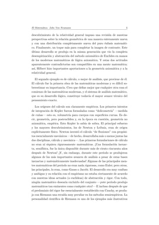 El Matem´atico. John Von Neumann 4
descubrimiento de la relatividad general impuso una revisi´on de nuestras
perspectivas sobre la relaci´on geom´etrica de una manera enteramente nueva
y con una distribuci´on completamente nueva del puro ´enfasis matem´ati-
co. Finalmente, un toque m´as para completar la imagen de contraste. Este
´ultimo desarrollo se produjo en la misma generaci´on que vio la completa
desempirizaci´on y abstracci´on del m´etodo axiom´atico de Euclides en manos
de los modernos matem´aticos de l´ogica axiom´atica. Y estas dos actitudes
aparentemente contradictorias son compatibles en una mente matem´atica;
as´ı, Hilbert hizo importantes aportaciones a la geometr´ıa axiom´atica y a la
relatividad general.
El segundo ejemplo es de c´alculo, o mejor de an´alisis, que proviene de ´el.
El c´alculo fue la primera obra de las matem´aticas modernas y es dif´ıcil so-
breestimar su importancia. Creo que deﬁne mejor que cualquier otra cosa el
comienzo de las matem´aticas modernas, y el sistema de an´alisis matem´atico,
que es su desarrollo l´ogico, constituye todav´ıa el mayor avance t´ecnico del
pensamiento exacto.
Los or´ıgenes del c´alculo son claramente emp´ıricos. Los primeros intentos
de integraci´on de Kepler fueron formulados como “dolicometr´ıa” —medida
de cu˜nas— esto es, volumetr´ıa para cuerpos con superﬁcies curvas. Es de-
cir, geometr´ıa, pero posteucl´ıdea y, en la ´epoca en cuesti´on, geometr´ıa no
axiom´atica, emp´ırica. Esto Kepler lo sab´ıa de sobra. El principal esfuerzo
y los mayores descubrimientos, los de Newton y Leibniz, eran de origen
expl´ıcitamente f´ısico. Newton invent´o el c´alculo “de ﬂuxiones” con prop´osi-
tos esencialmente mec´anicos —de hecho, desarrollaba m´as o menos juntas las
dos disciplinas, c´alculo y mec´anica—. Las primeras formulaciones de c´alculo
no eran ni siquiera rigurosamente matem´aticas. ¡Una formulaci´on inexac-
ta, semif´ısica, fue la ´unica disponible durante m´as de ciento cincuenta a˜nos
despu´es de Newton! ¡Y, sin embargo, durante este per´ıodo se produjeron
algunos de los m´as importantes avances de an´alisis a pesar de estas bases
inexactas y matem´aticamente inadecuadas! Algunas de las principales men-
tes matem´aticas del per´ıodo no eran nada rigurosas, como Euler; pero otras,
las principales, lo eran, como Gauss o Jacobi. El desarrollo era muy confuso
y ambiguo y su relaci´on con el empirismo no estaba ciertamente de acuerdo
con nuestras ideas actuales (o euclideas) de abstracci´on y rigor. Con todo,
ning´un matem´atico desear´ıa excluirlo del conjunto —¡este per´ıodo produjo
matem´aticos tan eminentes como cualquier otro!— E incluso despu´es de que
el predominio del rigor fue esencialmente restablecido con Cauchy, se produ-
jo con Riemann una reca´ıda muy peculiar en los m´etodos semiemp´ıricos. La
personalidad cient´ıﬁca de Riemann es uno de los ejemplos m´as ilustrativos
 