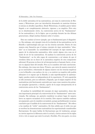 El Matem´atico. John Von Neumann 5
de la doble naturaleza de las matem´aticas, as´ı como la controversia de Rie-
mann y Weierstrass, pero me introducir´ıa demasiado en materias t´ecnicas
si entrara en detalles espec´ıﬁcos. Desde Weierstrass, el an´alisis parece haber
llegado a ser completamente abstracto, riguroso y no emp´ırico. Pero esto
no es absolutamente cierto. La controversia acerca de los “fundamentos”
de las matem´aticas y de la l´ogica, que se produjo durante las dos ´ultimas
generaciones, disip´o muchas ilusiones sobre el asunto.
Esto me conduce al tercer ejemplo, que es fundamental para el diagn´osti-
co. Sin embargo, este ejemplo trata de la relaci´on de las matem´aticas con la
ﬁlosof´ıa o epistemolog´ıa m´as que con las ciencias naturales. Ilustra de una
manera muy llamativa que el mismo concepto de rigor matem´atico “abso-
luto” no es inmutable. La variabilidad del concepto de rigor muestra que,
aparte de la abstracci´on matem´atica, debe existir alguna otra cosa en el
modo de ser de las matem´aticas. Al analizar la controversia acerca de los
“fundamentos”, no he sido capaz de convencerme a m´ı mismo de que el
veredicto deba ser en favor de la naturaleza emp´ırica de esta componente
adicional. El proceso en favor de tal interpretaci´on es bastante fuerte, al me-
nos en algunas fases del estudio. Pero no lo considero del todo convincente.
Sin embargo, dos cosas son claras. Primero, que entra de manera esencial al-
go no matem´atico, relacionado de alguna manera con las ciencias emp´ıricas
o con la ﬁlosof´ıa o con ambas a la vez; y su car´acter no emp´ırico s´olo podr´ıa
aﬁrmarse si se supone que la ﬁlosof´ıa (o m´as espec´ıﬁcamente la epistemo-
log´ıa), pueden existir en independencia de la experiencia. (Y est´a suposici´on
es s´olo necesaria, pero no suﬁciente.) Segundo, que el origen emp´ırico de las
matem´aticas est´a fuertemente sostenido por casos como nuestros dos prime-
ros ejemplos (geometr´ıa y c´alculo), aparte de la mejor interpretaci´on de la
controversia acerca de los “fundamentos”.
Al analizar la variabilidad del concepto de rigor matem´atico, deseo dar
una importancia principal a la controversia de los “fundamentos” antes men-
cionada. Sin embargo, me gustar´ıa considerar en primer lugar de manera
breve un aspecto secundario de la cuesti´on. Este aspecto tambi´en conﬁrma
mi argumento, pero lo considero secundario, porque probablemente es menos
conclusivo que el an´alisis de la controversia de los “fundamentos”. Me reﬁero
a los cambios de “estilo” matem´atico. Es bien sabido que el estilo con que
se escriben las demostraciones matem´aticas ha experimentado considerables
ﬂuctuaciones. Es mejor hablar de ﬂuctuaciones que de tendencias, porque
en ciertos aspectos la diferencia entre lo actual y ciertos autores de los siglos
xviii o xix es mayor que entre lo actual y Euclides. Por otra parte, en otros
 