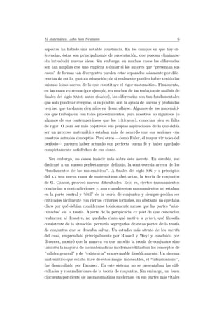 El Matem´atico. John Von Neumann 6
aspectos ha habido una notable constancia. En los campos en que hay di-
ferencias, ´estas son principalmente de presentaci´on, que pueden eliminarse
sin introducir nuevas ideas. Sin embargo, en muchos casos las diferencias
son tan amplias que uno empieza a dudar si los autores que “presentan sus
casos” de formas tan divergentes pueden estar separados solamente por dife-
rencias de estilo, gusto o educaci´on; de si realmente pueden haber tenido las
mismas ideas acerca de lo que constituye el rigor matem´atico. Finalmente,
en los casos extremos (por ejemplo, en muchos de los trabajos de an´alisis de
ﬁnales del siglo xviii, antes citados), las diferencias son tan fundamentales
que s´olo pueden corregirse, si es posible, con la ayuda de nuevas y profundas
teor´ıas, que tardaron cien a˜nos en desarrollarse. Algunos de los matem´ati-
cos que trabajaron con tales procedimientos, para nosotros no rigurosos (o
algunos de sus contempor´aneos que los criticaron), conoc´ıan bien su falta
de rigor. O para ser m´as objetivos: sus propias aspiraciones de lo que deb´ıa
ser un proceso matem´atico estaban m´as de acuerdo que sus acciones con
nuestros actuales conceptos. Pero otros —como Euler, el mayor virtuoso del
per´ıodo— parecen haber actuado con perfecta buena fe y haber quedado
completamente satisfechos de sus obras.
Sin embargo, no deseo insistir m´as sobre este asunto. En cambio, me
dedicar´e a un suceso perfectamente deﬁnido, la controversia acerca de los
“fundamentos de las matem´aticas”. A ﬁnales del siglo xix y a principios
del xx una nueva rama de matem´aticas abstractas, la teor´ıa de conjuntos
de G. Cantor, provoc´o nuevas diﬁcultades. Esto es, ciertos razonamientos
conduc´ıan a contradicciones y, aun cuando estos razonamientos no estaban
en la parte central y “´util” de la teor´ıa de conjuntos y siempre pod´ıan ser
criticados f´acilmente con ciertos criterios formales, no obstante no quedaba
claro por qu´e deb´ıan considerarse te´oricamente menos que las partes “afor-
tunadas” de la teor´ıa. Aparte de la perspicacia ex post de que conduc´ıan
realmente al desastre, no quedaba claro qu´e motivo a priori, qu´e ﬁlosof´ıa
consistente de la situaci´on, permit´ıa segregarlos de estas partes de la teor´ıa
de conjuntos que se deseaba salvar. Un estudio m´as atento de los merita
del caso, emprendido principalmente por Russell y Weyl y concluido por
Brouwer, mostr´o que la manera en que no s´olo la teor´ıa de conjuntos sino
tambi´en la mayor´ıa de las matem´aticas modernas utilizaban los conceptos de
“validez general” y de “existencia” era recusable ﬁlos´oﬁcamente. Un sistema
matem´atico que estaba libre de estos rasgos indeseables, el “intuicionismo”,
fue desarrollado por Brouwer. En este sistema no se presentaban las diﬁ-
cultades y contradicciones de la teor´ıa de conjuntos. Sin embargo, un buen
cincuenta por ciento de las matem´aticas modernas, en sus partes m´as vitales
 