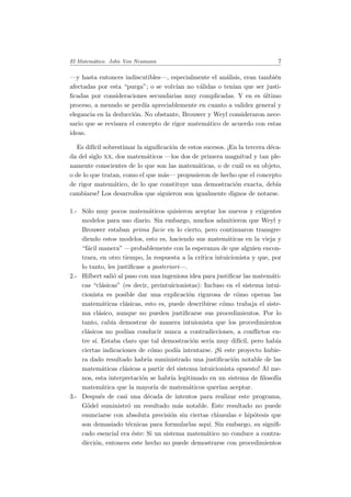 El Matem´atico. John Von Neumann 7
—y hasta entonces indiscutibles—, especialmente el an´alisis, eran tambi´en
afectadas por esta “purga”; o se volv´ıan no v´alidas o ten´ıan que ser justi-
ﬁcadas por consideraciones secundarias muy complicadas. Y en es ´ultimo
proceso, a menudo se perd´ıa apreciablemente en cuanto a validez general y
elegancia en la deducci´on. No obstante, Brouwer y Weyl consideraron nece-
sario que se revisara el concepto de rigor matem´atico de acuerdo con estas
ideas.
Es dif´ıcil sobrestimar la signiﬁcaci´on de estos sucesos. ¡En la tercera d´eca-
da del siglo xx, dos matem´aticos —los dos de primera magnitud y tan ple-
namente conscientes de lo que son las matem´aticas, o de cu´al es su objeto,
o de lo que tratan, como el que m´as— propusieron de hecho que el concepto
de rigor matem´atico, de lo que constituye una demostraci´on exacta, deb´ıa
cambiarse! Los desarrollos que siguieron son igualmente dignos de notarse.
1.- S´olo muy pocos matem´aticos quisieron aceptar los nuevos y exigentes
modelos para uso diario. Sin embargo, muchos admitieron que Weyl y
Brouwer estaban prima facie en lo cierto, pero continuaron transgre-
diendo estos modelos, esto es, haciendo sus matem´aticas en la vieja y
“f´acil manera” —probablemente con la esperanza de que alguien encon-
trara, en otro tiempo, la respuesta a la cr´ıtica intuicionista y que, por
lo tanto, les justiﬁcase a posteriori—.
2.- Hilbert sali´o al paso con una ingeniosa idea para justiﬁcar las matem´ati-
cas “cl´asicas” (es decir, preintuicionistas): Incluso en el sistema intui-
cionista es posible dar una explicaci´on rigurosa de c´omo operan las
matem´aticas cl´asicas, esto es, puede describirse c´omo trabaja el siste-
ma cl´asico, aunque no pueden justiﬁcarse sus procedimientos. Por lo
tanto, cab´ıa demostrar de manera intuionista que los procedimientos
cl´asicos no pod´ıan conducir nunca a contradicciones, a conﬂictos en-
tre s´ı. Estaba claro que tal demostraci´on ser´ıa muy dif´ıcil, pero hab´ıa
ciertas indicaciones de c´omo pod´ıa intentarse. ¡Si este proyecto hubie-
ra dado resultado habr´ıa suministrado una justiﬁcaci´on notable de las
matem´aticas cl´asicas a partir del sistema intuicionista opuesto! Al me-
nos, esta interpretaci´on se habr´ıa legitimado en un sistema de ﬁlosof´ıa
matem´atica que la mayor´ıa de matem´aticos quer´ıan aceptar.
3.- Despu´es de casi una d´ecada de intentos para realizar este programa,
G¨odel suministr´o un resultado m´as notable. Este resultado no puede
enunciarse con absoluta precisi´on sin ciertas cl´ausulas e hip´otesis que
son demasiado t´ecnicas para formularlas aqu´ı. Sin embargo, su signiﬁ-
cado esencial era ´este: Si un sistema matem´atico no conduce a contra-
dicci´on, entonces este hecho no puede demostrarse con procedimientos
 