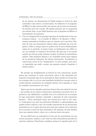 El Matem´atico. John Von Neumann 8
de ese sistema. La demostraci´on de G¨odel satisﬁzo el criterio de rigor
matem´atico m´as estricto, el intuicionista. Su inﬂuencia en el programa
de Hilbert es algo controvertible, por razones que de nuevo son demasia-
do t´ecnicas para esta ocasi´on. Mi opini´on personal, que es compartida
por muchos otros, es que G¨odel demostr´o que el programa de Hilbert es
esencialmente sin esperanza.
4.- Una vez desaparecida la principal esperanza de justiﬁcaci´on de las ma-
tem´aticas cl´asicas —en el sentido de Hilbert o de Brouwer y Weyl—
muchos matem´aticos decidieron usar ese sistema sea lo que fuere. Des-
pu´es de todo, las matem´aticas cl´asicas daban resultados que eran ele-
gantes y ´utiles y, aunque nunca se podr´ıa estar de nuevo absolutamente
seguro de su precisi´on, al menos ten´ıan un fundamento tan s´olido co-
mo, por ejemplo, la existencia del electr´on. He aqu´ı que si uno quer´ıa
aceptar las ciencias, pod´ıa asimismo aceptar el sistema de matem´aticas
cl´asicas. Tales opiniones llegaron a ser aceptables incluso para algunos
de los primitivos defensores del sistema intuicionista. Actualmente la
controversia acerca de los “fundamentos” no est´a acabada, pero pare-
ce improbable que nadie, excepto una peque˜na minor´ıa, abandone el
sistema cl´asico.
He narrado tan detalladamente la historia de esta controversia, porque
pienso que constituye la mejor advertencia contra el dar demasiado por
supuesto el inmutable rigor de las matem´aticas. Esto sucedi´o en el transcurso
de mi propia vida y yo s´e con cu´an humillante facilidad mi concepto sobre la
verdad absoluta matem´atica ha cambiado durante estos episodios ¡y c´omo
ha cambiado sucesivamente tres veces!
Espero que los tres ejemplos anteriores ilustren bien una mitad de mi tesis
—que muchas de las mejores inspiraciones matem´aticas proceden de la ex-
periencia y que dif´ıcilmente es posible creer en la existencia de un concepto
de rigor matem´atico absoluto, inmutable y disociado de toda experiencia
humana—. Estoy intentando tomar una actitud poco culta en este asun-
to. Cualesquiera que sean las preferencias ﬁlos´oﬁcas o epistemol´ogicas que
puedan tenerse respecto a esto, las actuales experiencias de las asociaciones
matem´aticas con su sujeto dan muy poca base para suponer de la existencia
de un concepto a priori de rigor matem´atico. Sin embargo, mi tesis tambi´en
tiene una segunda mitad y ahora voy a volverme hacia esta parte.
Es muy dif´ıcil para un matem´atico el creer que las matem´aticas son una
ciencia puramente emp´ırica o que todas las ideas matem´aticas proceden de
materias emp´ıricas. Perm´ıtanme considerar primero la segunda parte de la
 