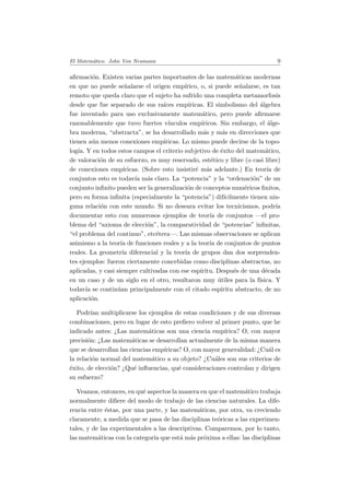 El Matem´atico. John Von Neumann 9
aﬁrmaci´on. Existen varias partes importantes de las matem´aticas modernas
en que no puede se˜nalarse el origen emp´ırico, o, si puede se˜nalarse, es tan
remoto que queda claro que el sujeto ha sufrido una completa metamorfosis
desde que fue separado de sus ra´ıces emp´ıricas. El simbolismo del ´algebra
fue inventado para uso exclusivamente matem´atico, pero puede aﬁrmarse
razonablemente que tuvo fuertes v´ınculos emp´ıricos. Sin embargo, el ´alge-
bra moderna, “abstracta”, se ha desarrollado m´as y m´as en direcciones que
tienen a´un menos conexiones emp´ıricas. Lo mismo puede decirse de la topo-
log´ıa. Y en todos estos campos el criterio subjetivo de ´exito del matem´atico,
de valoraci´on de su esfuerzo, es muy reservado, est´etico y libre (o casi libre)
de conexiones emp´ıricas. (Sobre esto insistir´e m´as adelante.) En teor´ıa de
conjuntos esto es todav´ıa m´as claro. La “potencia” y la “ordenaci´on” de un
conjunto inﬁnito pueden ser la generalizaci´on de conceptos num´ericos ﬁnitos,
pero su forma inﬁnita (especialmente la “potencia”) dif´ıcilmente tienen nin-
guna relaci´on con este mundo. Si no deseara evitar los tecnicismos, podr´ıa
documentar esto con numerosos ejemplos de teor´ıa de conjuntos —el pro-
blema del “axioma de elecci´on”, la comparatividad de “potencias” inﬁnitas,
“el problema del continuo”, etc´etera—. Las mismas observaciones se aplican
asimismo a la teor´ıa de funciones reales y a la teor´ıa de conjuntos de puntos
reales. La geometr´ıa diferencial y la teor´ıa de grupos dan dos sorprenden-
tes ejemplos: fueron ciertamente concebidas como disciplinas abstractas, no
aplicadas, y casi siempre cultivadas con ese esp´ıritu. Despu´es de una d´ecada
en un caso y de un siglo en el otro, resultaron muy ´utiles para la f´ısica. Y
todav´ıa se contin´uan principalmente con el citado esp´ıritu abstracto, de no
aplicaci´on.
Podr´ıan multiplicarse los ejemplos de estas condiciones y de sus diversas
combinaciones, pero en lugar de esto preﬁero volver al primer punto, que he
indicado antes: ¿Las matem´aticas son una ciencia emp´ırica? O, con mayor
precisi´on: ¿Las matem´aticas se desarrollan actualmente de la misma manera
que se desarrollan las ciencias emp´ıricas? O, con mayor generalidad: ¿Cu´al es
la relaci´on normal del matem´atico a su objeto? ¿Cu´ales son sus criterios de
´exito, de elecci´on? ¿Qu´e inﬂuencias, qu´e consideraciones controlan y dirigen
su esfuerzo?
Veamos, entonces, en qu´e aspectos la manera en que el matem´atico trabaja
normalmente diﬁere del modo de trabajo de las ciencias naturales. La dife-
rencia entre ´estas, por una parte, y las matem´aticas, por otra, va creciendo
claramente, a medida que se pasa de las disciplinas te´oricas a las experimen-
tales, y de las experimentales a las descriptivas. Comparemos, por lo tanto,
las matem´aticas con la categor´ıa que est´a m´as pr´oxima a ellas: las disciplinas
 