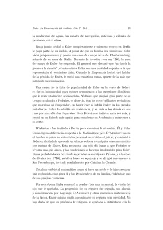 Euler. La Encarnaci´on del An´alisis. Eric T. Bell 10
la conducci´on de aguas, los canales de navegaci´on, sistemas y c´alculos de
pensiones, entre otros.
Rusia jam´as olvid´o a Euler completamente y mientras estuvo en Berl´ın
le pag´o parte de su sueldo. A pesar de que su familia era numerosa, Euler
vivi´o pr´osperamente y pose´ıa una casa de campo cerca de Charlottenburg,
adem´as de su casa de Berl´ın. Durante la invasi´on rusa en 1760, la casa
de campo de Euler fue saqueada. El general ruso declar´o que “no hac´ıa la
guerra a la ciencia”, e indemniz´o a Euler con una cantidad superior a la que
representaba el verdadero da˜no. Cuando la Emperatriz Isabel oy´o hablar
de la p´erdida de Euler, le envi´o una cuantiosa suma, aparte de la m´as que
suﬁciente indemnizaci´on.
Una causa de la falta de popularidad de Euler en la corte de Federi-
co fue su incapacidad para oponer argumentos a las cuestiones ﬁlos´oﬁcas,
que le eran totalmente desconocidas. Voltaire, que emple´o gran parte de su
tiempo adulando a Federico, se divert´ıa, con los otros brillantes verbalistas
que rodeaban al Emperador, en hacer caer al infeliz Euler en los enredos
metaf´ısicos. Euler lo admit´ıa sin resistencia, y se un´ıa a los dem´as en sus
risas por sus rid´ıculos disparates. Pero Federico se irritaba cada vez m´as, y
pens´o en un ﬁl´osofo m´as agudo para encabezar su Academia y entretener a
su corte.
D’Alembert fue invitado a Berl´ın para examinar la situaci´on. ´El y Euler
ten´ıan ligeras diferencias respecto a la Matem´atica; pero D’Alembert no era
el hombre a quien un entredicho personal enturbiaba el juicio, y contest´o a
Federico dici´endole que ser´ıa un ultraje colocar a cualquier otro matem´atico
por encima de Euler. Esta respuesta tan s´olo dio lugar a que Federico se
irritara m´as que antes, y las condiciones se hicieron intolerables para Euler.
Pocas probabilidades de triunfo esperaban a sus hijos en Prusia, y a la edad
de 50 a˜nos (en 1776), volvi´o a hacer su equipaje y se dirigi´o nuevamente a
San Petersburgo, invitado cordialmente por Catalina la Grande.
Catalina recibi´o al matem´atico como si fuera un noble y le hizo preparar
una espl´endida casa para ´el y los 18 miembros de su familia, cedi´endole uno
de sus propios cocineros.
Por esta ´epoca Euler comenz´o a perder (por una catarata), la visi´on del
ojo que le quedaba. La progresi´on de su ceguera fue seguida con alarma
y consternaci´on por Lagrange, D’Alembert y otros eminentes matem´aticos
de la ´epoca. Euler mismo sent´ıa aproximarse su ceguera con serenidad. No
hay duda de que su profunda fe religiosa le ayudaba a enfrentarse con lo
 