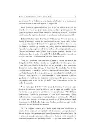 Euler. La Encarnaci´on del An´alisis. Eric T. Bell 11
que era superior a ´el. Pero no se resignaba al silencio y a la oscuridad, e
inmediatamente se dedic´o a reparar lo irreparable.
Antes de que se apagara el ´ultimo rayo de luz, se habitu´o a escribir sus
f´ormulas con yeso en una gran pizarra. Luego, sus hijos, (particularmente Al-
berto) actuaban de amanuenses, y el padre dictaba las palabras y explicaba
las f´ormulas. En lugar de disminuir, su producci´on matem´atica aument´o.
Toda su vida, Euler goz´o de una memoria fenomenal. Sab´ıa de memoria la
Eneida de Virgilio, y aunque desde su juventud rara vez hab´ıa vuelto a releer
la obra, pod´ıa siempre decir cu´al era la primera y la ´ultima l´ınea de cada
p´agina de su ejemplar. Su memoria era visual y auditiva. Tambi´en ten´ıa una
capacidad prodigiosa para el c´alculo mental, no s´olo del tipo aritm´etico, sino
tambi´en del tipo m´as dif´ıcil exigido en el ´Algebra superior y en el C´alculo
inﬁnitesimal. Las f´ormulas principales de toda la Matem´atica existente en
su ´epoca, estaban cuidadosamente grabadas en su memoria.
Como un ejemplo de esta capacidad, Condorcet cuenta que dos de los
disc´ıpulos de Euler hab´ıan sumado una complicada serie convergente (pa-
ra un valor particular de la variable) con 17 t´erminos, y s´olo estaban en
desacuerdo en una cifra del lugar decimoquinto del resultado. Para decidir
cu´al era la suma exacta Euler realiz´o todo el c´alculo mentalmente, y su res-
puesta fue la exacta. Esta memoria ven´ıa en su ayuda para consolarle de su
ceguera. La teor´ıa lunar —el movimiento de la Luna— el ´unico problema
que hab´ıa producido dolores de cabeza a Newton, recibi´o por entonces una
completa soluci´on al ser tratada por Euler. Todo el complicado an´alisis fue
hecho de memoria.
A los cinco a˜nos de haber vuelto a San Petersburgo le aconteci´o otro
desastre. En el gran fuego de 1771 su casa y todos sus muebles queda-
ron destruidos, y gracias al hero´ısmo de su sirviente suizo (Peter Grimm,
o Grimmon), Euler logr´o salvarse con el riesgo de su propia vida, Grimm
pudo arrastrar a su amo, ciego y enfermo, fuera de las llamas. La biblioteca
se quem´o pero gracias a la energ´ıa del Conde Orloﬀ fueron salvados todos
los manuscritos de Euler. La Emperatriz Catalina prontamente repar´o todos
los da˜nos, y Euler volvi´o a sus trabajos.
En 1776 (cuando ten´ıa 69 a˜nos) Euler sufri´o una gran p´erdida con la
muerte de su mujer. Al a˜no siguiente volvi´o a casarse. La segunda mujer,
Salom´e Abigail Gsell, era media hermana de la primera. Su gran tragedia fue
el fracaso de una operaci´on para restablecer la visi´on de su ojo izquierdo, el
´unico del que pod´ıan abrigarse esperanzas. La operaci´on hab´ıa sido eﬁcaz, y
 