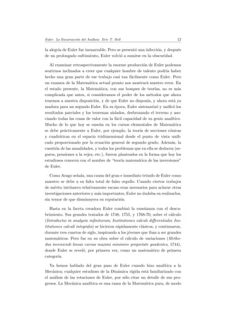 Euler. La Encarnaci´on del An´alisis. Eric T. Bell 12
la alegr´ıa de Euler fue inenarrable. Pero se present´o una infecci´on, y despu´es
de un prolongado sufrimiento, Euler volvi´o a sumirse en la obscuridad.
Al examinar retrospectivamente la enorme producci´on de Euler podemos
sentirnos inclinados a creer que cualquier hombre de talento podr´ıa haber
hecho una gran parte de ese trabajo casi tan f´acilmente como Euler. Pero
un examen de la Matem´atica actual pronto nos mostrar´a nuestro error. En
el estado presente, la Matem´atica, con sus bosques de teor´ıas, no es m´as
complicada que antes, si consideramos el poder de los m´etodos que ahora
tenemos a nuestra disposici´on, y de que Euler no dispon´ıa, y ahora est´a ya
madura para un segundo Euler. En su ´epoca, Euler sistematiz´o y uniﬁc´o los
resultados parciales y los teoremas aislados, desbrozando el terreno y aso-
ciando todas las cosas de valor con la f´acil capacidad de su genio anal´ıtico.
Mucho de lo que hoy se ense˜na en los cursos elementales de Matem´atica
se debe pr´acticamente a Euler, por ejemplo, la teor´ıa de secciones c´onicas
y cuadr´aticas en el espacio tridimensional desde el punto de vista uniﬁ-
cado proporcionado por la ecuaci´on general de segundo grado. Adem´as, la
cuesti´on de las anualidades, y todos los problemas que en ella se deducen (se-
guros, pensiones a la vejez, etc.), fueron planteados en la forma que hoy los
estudiosos conocen con el nombre de “teor´ıa matem´atica de las inversiones”
de Euler.
Como Arago se˜nala, una causa del gran e inmediato triunfo de Euler como
maestro se debe a su falta total de falso orgullo. Cuando ciertos trabajos
de m´erito intr´ınseco relativamente escaso eran necesarios para aclarar otras
investigaciones anteriores y m´as importantes, Euler no dudaba en realizarlos,
sin temor de que disminuyera su reputaci´on.
Hasta en la faceta creadora Euler combin´o la ense˜nanza con el descu-
brimiento. Sus grandes tratados de 1748, 1755, y 1768-70, sobre el c´alculo
(Introductio in analysin inﬁnitorum; Institutiones calculi diﬀerentialis; Ins-
titutiones calcul´ı integralis) se hicieron r´apidamente cl´asicos, y continuaron,
durante tres cuartos de siglo, inspirando a los j´ovenes que iban a ser grandes
matem´aticos. Pero fue en su obra sobre el c´alculo de variaciones (Metho-
dus inveniendi lineas curvas maximi minimive propietate gaudentes, 1744),
donde Euler se revel´o, por primera vez, como un matem´atico de primera
categor´ıa.
Ya hemos hablado del gran paso de Euler cuando hizo anal´ıtica a la
Mec´anica; cualquier estudioso de la Din´amica r´ıgida est´a familiarizado con
el an´alisis de las rotaciones de Euler, por s´olo citar un detalle de sus pro-
gresos. La Mec´anica anal´ıtica es una rama de la Matem´atica pura, de modo
 