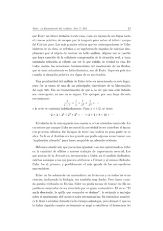 Euler. La Encarnaci´on del An´alisis. Eric T. Bell 13
que Euler no estuvo tentado en este caso, como en alguna de sus fugas hacia
el terreno pr´actico, de escapar por la tangente para volver al inﬁnito campo
del C´alculo puro. Las m´as grandes cr´ıticas que los contempor´aneos de Euler
hicieron de su obra, se refer´ıan a su ingobernable impulso de calcular sim-
plemente por el objeto de realizar un bello an´alisis. Alguna vez es posible
que haya carecido de la suﬁciente comprensi´on de la situaci´on real, y haya
intentado reducirla al c´alculo sin ver lo que exist´ıa de verdad en ella. De
todos modos, las ecuaciones fundamentales del movimiento de los ﬂuidos,
que se usan actualmente en hidrodin´amica, son de Euler. Supo ser pr´actico
cuando la situaci´on pr´actica era digna de su meditaci´on.
Una peculiaridad del an´alisis de Euler debe ser mencionada en este lugar,
pues fue la causa de una de las principales direcciones de la Matem´atica
del siglo xix. Era su reconocimiento de que a no ser que una serie inﬁnita
sea convergente, su uso no es seguro. Por ejemplo, por una larga divisi´on
encontramos:
1
x − 1
=
1
x
+
1
x2
+
1
x3
+ · · ·
y la serie se contin´ua indeﬁnidamente. Para x = 1/2, se tiene:
−2 = 2 + 22
+ 23
+ 24
+ · · · = 2 + 4 + 8 + 16 + · · ·
El estudio de la convergencia nos ense˜na a evitar absurdos como ´este. Lo
curioso es que aunque Euler reconoci´o la necesidad de ser cauteloso al tratar
con procesos inﬁnitos, fue incapaz de tener esa cautela en gran parte de su
obra. Su fe en el An´alisis era tan grande que pod´ıa algunas veces buscar una
“explicaci´on absurda” para hacer aceptable un absurdo evidente.
Debemos a˜nadir a´un que pocos han igualado o se han aproximado a Euler
en la cantidad de s´olidos y nuevos trabajos de importancia esencial. Los
que gustan de la Aritm´etica, reconocer´an a Euler, en el an´alisis diof´antico,
m´eritos an´alogos a los que pueden atribuirse a Fermat y al mismo Diofanto.
Euler fue el primero, y posiblemente el m´as grande de los universalistas
matem´aticos.
Euler no fue solamente un matem´atico; en literatura y en todas las otras
ciencias, incluyendo la biolog´ıa, era tambi´en muy ducho. Pero hasta cuan-
do gozaba recitando su Eneida, Euler no pod´ıa menos de buscar en ella un
problema merecedor de ser abordado por su genio matem´atico. El verso “El
ancla desciende, la quilla que avanzaba se detiene”, le estimula a trabajar
sobre el movimiento del barco en tales circunstancias. Su curiosidad omn´ıvo-
ra le llev´o a estudiar durante cierto tiempo astrolog´ıa, pero demostr´o que no
la hab´ıa digerido cuando cort´esmente se neg´o a establecer el hor´oscopo del
 