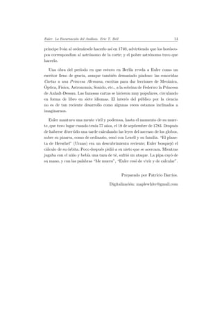 Euler. La Encarnaci´on del An´alisis. Eric T. Bell 14
pr´ıncipe Iv´an al orden´arsele hacerlo as´ı en 1740, advirtiendo que los hor´osco-
pos correspond´ıan al astr´onomo de la corte; y el pobre astr´onomo tuvo que
hacerlo.
Una obra del per´ıodo en que estuvo en Berl´ın revela a Euler como un
escritor lleno de gracia, aunque tambi´en demasiado piadoso: las conocidas
Cartas a una Princesa Alemana, escritas para dar lecciones de Mec´anica,
´Optica, F´ısica, Astronom´ıa, Sonido, etc., a la sobrina de Federico la Princesa
de Anhalt-Dessau. Las famosas cartas se hicieron muy populares, circulando
en forma de libro en siete idiomas. El inter´es del p´ublico por la ciencia
no es de tan reciente desarrollo como algunas veces estamos inclinados a
imaginarnos.
Euler mantuvo una mente viril y poderosa, hasta el momento de su muer-
te, que tuvo lugar cuando ten´ıa 77 a˜nos, el 18 de septiembre de 1783. Despu´es
de haberse divertido una tarde calculando las leyes del ascenso de los globos,
sobre su pizarra, como de ordinario, cen´o con Lexell y su familia. “El plane-
ta de Herschel” (Urano) era un descubrimiento reciente; Euler bosquej´o el
c´alculo de su ´orbita. Poco despu´es pidi´o a su nieto que se acercara. Mientras
jugaba con el ni˜no y beb´ıa una taza de t´e, sufri´o un ataque. La pipa cay´o de
su mano, y con las palabras “Me muero”, “Euler ces´o de vivir y de calcular”.
Preparado por Patricio Barrios.
Digitalizaci´on: maplewhite@gmail.com
 