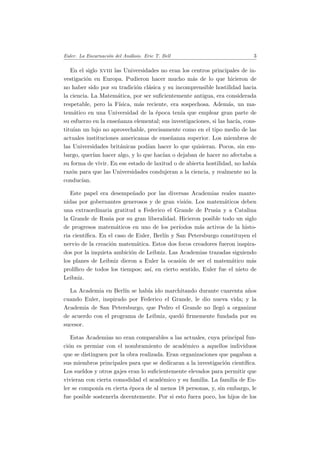 Euler. La Encarnaci´on del An´alisis. Eric T. Bell 3
En el siglo xviii las Universidades no eran los centros principales de in-
vestigaci´on en Europa. Pudieron hacer mucho m´as de lo que hicieron de
no haber sido por su tradici´on cl´asica y su incomprensible hostilidad hacia
la ciencia. La Matem´atica, por ser suﬁcientemente antigua, era considerada
respetable, pero la F´ısica, m´as reciente, era sospechosa. Adem´as, un ma-
tem´atico en una Universidad de la ´epoca ten´ıa que emplear gran parte de
su esfuerzo en la ense˜nanza elemental; sus investigaciones, si las hac´ıa, cons-
titu´ıan un lujo no aprovechable, precisamente como en el tipo medio de las
actuales instituciones americanas de ense˜nanza superior. Los miembros de
las Universidades brit´anicas pod´ıan hacer lo que quisieran. Pocos, sin em-
bargo, quer´ıan hacer algo, y lo que hac´ıan o dejaban de hacer no afectaba a
su forma de vivir. En ese estado de laxitud o de abierta hostilidad, no hab´ıa
raz´on para que las Universidades condujeran a la ciencia, y realmente no la
conduc´ıan.
Este papel era desempe˜nado por las diversas Academias reales mante-
nidas por gobernantes generosos y de gran visi´on. Los matem´aticos deben
una extraordinaria gratitud a Federico el Grande de Prusia y a Catalina
la Grande de Rusia por su gran liberalidad. Hicieron posible todo un siglo
de progresos matem´aticos en uno de los per´ıodos m´as activos de la histo-
ria cient´ıﬁca. En el caso de Euler, Berl´ın y San Petersburgo constituyen el
nervio de la creaci´on matem´atica. Estos dos focos creadores fueron inspira-
dos por la inquieta ambici´on de Leibniz. Las Academias trazadas siguiendo
los planes de Leibniz dieron a Euler la ocasi´on de ser el matem´atico m´as
prol´ıﬁco de todos los tiempos; as´ı, en cierto sentido, Euler fue el nieto de
Leibniz.
La Academia en Berl´ın se hab´ıa ido marchitando durante cuarenta a˜nos
cuando Euler, inspirado por Federico el Grande, le dio nueva vida; y la
Academia de San Petersburgo, que Pedro el Grande no lleg´o a organizar
de acuerdo con el programa de Leibniz, qued´o ﬁrmemente fundada por su
sucesor.
Estas Academias no eran comparables a las actuales, cuya principal fun-
ci´on es premiar con el nombramiento de acad´emico a aquellos individuos
que se distinguen por la obra realizada. Eran organizaciones que pagaban a
sus miembros principales para que se dedicaran a la investigaci´on cient´ıﬁca.
Los sueldos y otros gajes eran lo suﬁcientemente elevados para permitir que
vivieran con cierta comodidad el acad´emico y su familia. La familia de Eu-
ler se compon´ıa en cierta ´epoca de al menos 18 personas, y, sin embargo, le
fue posible sostenerla decentemente. Por si esto fuera poco, los hijos de los
 