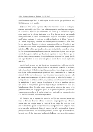 Euler. La Encarnaci´on del An´alisis. Eric T. Bell 4
acad´emicos del siglo xvii, si eran dignos de ello, sab´ıan que gozaban de una
f´acil iniciaci´on en el mundo.
Esto nos lleva a una segunda inﬂuencia dominante sobre la vasta pro-
ducci´on matem´atica de Euler. Los gobernantes que pagaban generosamen-
te los sueldos, deseaban ver retribuidos sus afanes y su dinero con alguna
cosa, aparte de la cultura abstracta, pero debe hacerse notar que cuando
tales gobernantes se cre´ıan suﬁcientemente pagados, no insist´ıan en que sus
acad´emicos gastaran el resto de su vida dedicados a la labor “producti-
va”. Euler, Lagrange y los otros acad´emicos gozaban de libertad para hacer
lo que quisieran. Tampoco se ejerc´ıa ninguna presi´on por el hecho de que
los resultados obtenidos no pudieran ser usados inmediatamente para ﬁnes
pr´acticos. M´as sabios que muchos directores de institutos cient´ıﬁcos actua-
les, los gobernantes del siglo xviii tan s´olo insinuaban algunas veces lo que
necesitaban, pero dejaban que la ciencia siguiera su curso. Parece que se
dieron cuenta instintivamente de que la llamada investigaci´on “pura” puede
dar lugar tambi´en a cosas que m´as pronto o m´as tarde tienen aplicaci´on
pr´actica.
A este juicio general hay que hacer una importante excepci´on que no con-
forma ni desecha la regla. Sucedi´o que en los tiempos de Euler el problema
m´as sobresaliente de la investigaci´on matem´atica, coincid´ıa por casualidad,
con el que probablemente era el problema pr´actico esencial de la ´epoca: el
dominio de los mares. La naci´on cuya t´ecnica en la navegaci´on superara a la
de todos sus competidores, ser´ıa inevitablemente la reina de los mares. La
navegaci´on es, en ´ultimo an´alisis, un problema de determinar exactamente
la posici´on en el mar a cientos de millas de la tierra, y aquellos marinos
que mejor lo consiguieran, podr´ıan elegir el lugar m´as favorable para una
batalla naval. Gran Breta˜na, como todos saben, gobierna los mares y los
gobierna debido, en no peque˜no grado, a la aplicaci´on pr´actica que sus na-
vegantes supieron hacer de las investigaciones matem´aticas puras referentes
a la mec´anica celeste, durante el siglo xviii.
El fundador de la navegaci´on moderna es Newton, aunque jam´as este
tema le diera un dolor de cabeza, y aunque a juzgar por lo que sabemos,
nunca puso sus plantas sobre la cubierta de un barco. La posici´on en el
mar se determina por la observaci´on de los cuerpos celestes, (algunas veces
se incluyen los sat´elites de J´upiter), y conocida la ley universal de Newton
pueden determinarse, con suﬁciente paciencia, con un siglo de anterioridad,
las posiciones de los planetas y las fases de la Luna, con cuyos datos quienes
 