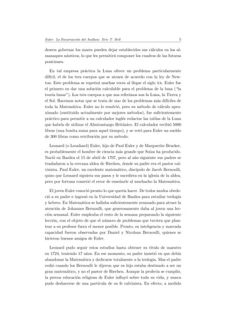 Euler. La Encarnaci´on del An´alisis. Eric T. Bell 5
deseen gobernar los mares pueden dejar establecidos sus c´alculos en los al-
manaques n´auticos, lo que les permitir´a componer los cuadros de las futuras
posiciones.
En tal empresa pr´actica la Luna ofrece un problema particularmente
dif´ıcil, el de los tres cuerpos que se atraen de acuerdo con la ley de New-
ton. Este problema se repetir´a muchas veces al llegar el siglo xx. Euler fue
el primero en dar una soluci´on calculable para el problema de la luna (“la
teor´ıa lunar”). Los tres cuerpos a que nos referimos son la Luna, la Tierra y
el Sol. Hacemos notar que se trata de uno de los problemas m´as dif´ıciles de
toda la Matem´atica. Euler no lo resolvi´o, pero su m´etodo de c´alculo apro-
ximado (sustituido actualmente por mejores m´etodos), fue suﬁcientemente
pr´actico para permitir a un calculador ingl´es redactar las tablas de la Luna
que habr´ıa de utilizar el Almirantazgo Brit´anico. El calculador recibi´o 5000
libras (una bonita suma para aquel tiempo), y se vot´o para Euler un sueldo
de 300 libras como retribuci´on por su m´etodo.
Leonard (o Leonhard) Euler, hijo de Paul Euler y de Marguerite Brucker,
es probablemente el hombre de ciencia m´as grande que Suiza ha producido.
Naci´o en Basilea el 15 de abril de 1707, pero al a˜no siguiente sus padres se
trasladaron a la cercana aldea de Riechen, donde su padre era el pastor cal-
vinista. Paul Euler, un excelente matem´atico, disc´ıpulo de Jacob Bernoulli,
quiso que Leonard siguiera sus pasos y le sucediera en la iglesia de la aldea,
pero por fortuna cometi´o el error de ense˜narle al muchacho la Matem´atica.
El joven Euler conoci´o pronto lo que quer´ıa hacer. De todos modos obede-
ci´o a su padre e ingres´o en la Universidad de Basilea para estudiar teolog´ıa
y hebreo. En Matem´atica se hallaba suﬁcientemente avanzado para atraer la
atenci´on de Johannes Bernoulli, que generosamente daba al joven una lec-
ci´on semanal. Euler empleaba el resto de la semana preparando la siguiente
lecci´on, con el objeto de que el n´umero de problemas que tuviera que plan-
tear a su profesor fuera el menor posible. Pronto, su inteligencia y marcada
capacidad fueron observadas por Daniel y Nicolaus Bernoulli, quienes se
hicieron buenos amigos de Euler.
Leonard pudo seguir estos estudios hasta obtener su t´ıtulo de maestro
en 1724, teniendo 17 a˜nos. En ese momento, su padre insisti´o en que deb´ıa
abandonar la Matem´atica y dedicarse totalmente a la teolog´ıa. Mas el padre
cedi´o cuando los Bernoulli le dijeron que su hijo estaba destinado a ser un
gran matem´atico, y no el pastor de Riechen. Aunque la profec´ıa se cumpli´o,
la precoz educaci´on religiosa de Euler inﬂuy´o sobre toda su vida, y nunca
pudo deshacerse de una part´ıcula de su fe calvinista. En efecto, a medida
 