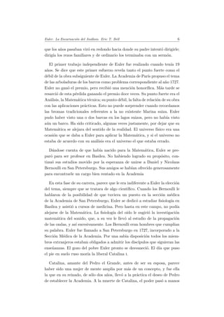 Euler. La Encarnaci´on del An´alisis. Eric T. Bell 6
que los a˜nos pasaban vir´o en redondo hacia donde su padre intent´o dirigirle;
dirig´ıa los rezos familiares y de ordinario los terminaba con un serm´on.
El primer trabajo independiente de Euler fue realizado cuando ten´ıa 19
a˜nos. Se dice que este primer esfuerzo revela tanto el punto fuerte como el
d´ebil de la obra subsiguiente de Euler. La Academia de Par´ıs propuso el tema
de las arboladuras de los barcos como problema correspondiente al a˜no 1727.
Euler no gan´o el premio, pero recibi´o una menci´on honor´ıﬁca. M´as tarde se
resarci´o de esta p´erdida ganando el premio doce veces. Su punto fuerte era el
An´alisis, la Matem´atica t´ecnica; su punto d´ebil, la falta de relaci´on de su obra
con las aplicaciones pr´acticas. Esto no puede sorprender cuando recordamos
las bromas tradicionales referentes a la no existente Marina suiza. Euler
pudo haber visto una o dos barcas en los lagos suizos, pero no hab´ıa visto
a´un un barco. Ha sido criticado, algunas veces justamente, por dejar que su
Matem´atica se alejara del sentido de la realidad. El universo f´ısico era una
ocasi´on que se daba a Euler para aplicar la Matem´atica, y si el universo no
estaba de acuerdo con su an´alisis era el universo el que estaba errado.
D´andose cuenta de que hab´ıa nacido para la Matem´atica, Euler se pre-
par´o para ser profesor en Basilea. No habiendo logrado su prop´osito, con-
tinu´o sus estudios movido por la esperanza de unirse a Daniel y Nicolaus
Bernoulli en San Petersburgo. Sus amigos se hab´ıan ofrecido generosamente
para encontrarle un cargo bien rentado en la Academia
En esta fase de su carrera, parece que le era indiferente a Euler la elecci´on
del tema, siempre que se tratara de algo cient´ıﬁco. Cuando los Bernoulli le
hablaron de la posibilidad de que tuviera un puesto en la secci´on m´edica
de la Academia de San Petersburgo, Euler se dedic´o a estudiar ﬁsiolog´ıa en
Basilea y asisti´o a cursos de medicina. Pero hasta en este campo, no pod´ıa
alejarse de la Matem´atica. La ﬁsiolog´ıa del o´ıdo le sugiri´o la investigaci´on
matem´atica del sonido, que, a su vez le llev´o al estudio de la propagaci´on
de las ondas, y as´ı sucesivamente. Los Bernoulli eran hombres que cumpl´ıan
su palabra. Euler fue llamado a San Petersburgo en 1727, incorporado a la
Secci´on M´edica de la Academia. Por una sabia disposici´on todos los miem-
bros extranjeros estaban obligados a admitir los disc´ıpulos que siguieran las
ense˜nanzas. El gozo del pobre Euler pronto se desvaneci´o. El d´ıa que puso
el pie en suelo ruso mor´ıa la liberal Catalina i.
Catalina, amante del Pedro el Grande, antes de ser su esposa, parece
haber sido una mujer de mente amplia por m´as de un concepto, y fue ella
la que en su reinado, de s´olo dos a˜nos, llev´o a la pr´actica el deseo de Pedro
de establecer la Academia. A la muerte de Catalina, el poder pas´o a manos
 