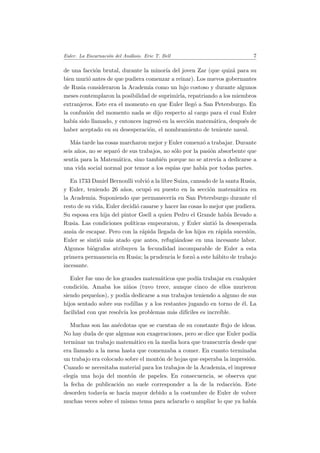 Euler. La Encarnaci´on del An´alisis. Eric T. Bell 7
de una facci´on brutal, durante la minor´ıa del joven Zar (que quiz´a para su
bien muri´o antes de que pudiera comenzar a reinar). Los nuevos gobernantes
de Rusia consideraron la Academia como un lujo costoso y durante algunos
meses contemplaron la posibilidad de suprimirla, repatriando a los miembros
extranjeros. Este era el momento en que Euler lleg´o a San Petersburgo. En
la confusi´on del momento nada se dijo respecto al cargo para el cual Euler
hab´ıa sido llamado, y entonces ingres´o en la secci´on matem´atica, despu´es de
haber aceptado en su desesperaci´on, el nombramiento de teniente naval.
M´as tarde las cosas marcharon mejor y Euler comenz´o a trabajar. Durante
seis a˜nos, no se separ´o de sus trabajos, no s´olo por la pasi´on absorbente que
sent´ıa para la Matem´atica, sino tambi´en porque no se atrev´ıa a dedicarse a
una vida social normal por temor a los esp´ıas que hab´ıa por todas partes.
En 1733 Daniel Bernoulli volvi´o a la libre Suiza, cansado de la santa Rusia,
y Euler, teniendo 26 a˜nos, ocup´o su puesto en la secci´on matem´atica en
la Academia. Suponiendo que permanecer´ıa en San Petersburgo durante el
resto de su vida, Euler decidi´o casarse y hacer las cosas lo mejor que pudiera.
Su esposa era hija del pintor Gsell a quien Pedro el Grande hab´ıa llevado a
Rusia. Las condiciones pol´ıticas empeoraron, y Euler sinti´o la desesperada
ansia de escapar. Pero con la r´apida llegada de los hijos en r´apida sucesi´on,
Euler se sinti´o m´as atado que antes, refugi´andose en una incesante labor.
Algunos bi´ografos atribuyen la fecundidad incomparable de Euler a esta
primera permanencia en Rusia; la prudencia le forz´o a este h´abito de trabajo
incesante.
Euler fue uno de los grandes matem´aticos que pod´ıa trabajar en cualquier
condici´on. Amaba los ni˜nos (tuvo trece, aunque cinco de ellos murieron
siendo peque˜nos), y pod´ıa dedicarse a sus trabajos teniendo a alguno de sus
hijos sentado sobre sus rodillas y a los restantes jugando en torno de ´el. La
facilidad con que resolv´ıa los problemas m´as dif´ıciles es incre´ıble.
Muchas son las an´ecdotas que se cuentan de su constante ﬂujo de ideas.
No hay duda de que algunas son exageraciones, pero se dice que Euler pod´ıa
terminar un trabajo matem´atico en la media hora que transcurr´ıa desde que
era llamado a la mesa hasta que comenzaba a comer. En cuanto terminaba
un trabajo era colocado sobre el mont´on de hojas que esperaba la impresi´on.
Cuando se necesitaba material para los trabajos de la Academia, el impresor
eleg´ıa una hoja del mont´on de papeles. En consecuencia, se observa que
la fecha de publicaci´on no suele corresponder a la de la redacci´on. Este
desorden todav´ıa se hac´ıa mayor debido a la costumbre de Euler de volver
muchas veces sobre el mismo tema para aclararlo o ampliar lo que ya hab´ıa
 