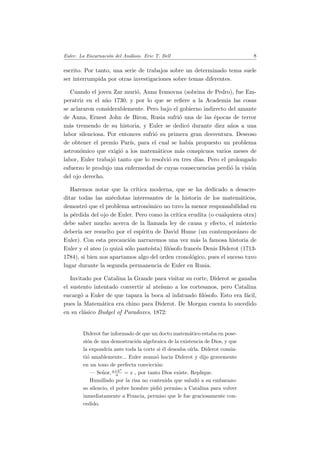 Euler. La Encarnaci´on del An´alisis. Eric T. Bell 8
escrito. Por tanto, una serie de trabajos sobre un determinado tema suele
ser interrumpida por otras investigaciones sobre temas diferentes.
Cuando el joven Zar muri´o, Anna Ivanovna (sobrina de Pedro), fue Em-
peratriz en el a˜no 1730, y por lo que se reﬁere a la Academia las cosas
se aclararon considerablemente. Pero bajo el gobierno indirecto del amante
de Anna, Ernest John de Biron, Rusia sufri´o una de las ´epocas de terror
m´as tremendo de su historia, y Euler se dedic´o durante diez a˜nos a una
labor silenciosa. Por entonces sufri´o su primera gran desventura. Deseoso
de obtener el premio Par´ıs, para el cual se hab´ıa propuesto un problema
astron´omico que exigi´o a los matem´aticos m´as conspicuos varios meses de
labor, Euler trabaj´o tanto que lo resolvi´o en tres d´ıas. Pero el prolongado
esfuerzo le produjo una enfermedad de cuyas consecuencias perdi´o la visi´on
del ojo derecho.
Haremos notar que la cr´ıtica moderna, que se ha dedicado a desacre-
ditar todas las an´ecdotas interesantes de la historia de los matem´aticos,
demostr´o que el problema astron´omico no tuvo la menor responsabilidad en
la p´erdida del ojo de Euler. Pero como la cr´ıtica erudita (o cualquiera otra)
debe saber mucho acerca de la llamada ley de causa y efecto, el misterio
deber´ıa ser resuelto por el esp´ıritu de David Hume (un contempor´aneo de
Euler). Con esta precauci´on narraremos una vez m´as la famosa historia de
Euler y el ateo (o quiz´a s´olo pante´ısta) ﬁl´osofo franc´es Denis Diderot (1713-
1784), si bien nos apartamos algo del orden cronol´ogico, pues el suceso tuvo
lugar durante la segunda permanencia de Euler en Rusia.
Invitado por Catalina la Grande para visitar su corte, Diderot se ganaba
el sustento intentado convertir al ate´ısmo a los cortesanos, pero Catalina
encarg´o a Euler de que tapara la boca al infatuado ﬁl´osofo. Esto era f´acil,
pues la Matem´atica era chino para Diderot. De Morgan cuenta lo sucedido
en su cl´asico Budgel of Paradoxes, 1872:
Diderot fue informado de que un docto matem´atico estaba en pose-
si´on de una demostraci´on algebraica de la existencia de Dios, y que
la expondr´ıa ante toda la corte si ´el deseaba o´ırla. Diderot consin-
ti´o amablemente... Euler avanz´o hacia Diderot y dijo gravemente
en un tono de perfecta convicci´on:
— Se˜nor,a+bn
n = x , por tanto Dios existe. Replique.
Humillado por la risa no contenida que salud´o a su embarazo-
so silencio, el pobre hombre pidi´o permiso a Catalina para volver
inmediatamente a Francia, permiso que le fue graciosamente con-
cedido.
 