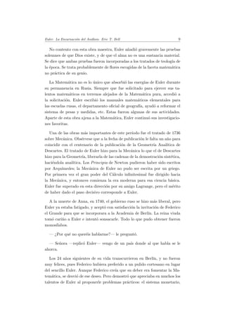 Euler. La Encarnaci´on del An´alisis. Eric T. Bell 9
No contento con esta obra maestra, Euler a˜nadi´o gravemente las pruebas
solemnes de que Dios existe, y de que el alma no es una sustancia material.
Se dice que ambas pruebas fueron incorporadas a los tratados de teolog´ıa de
la ´epoca. Se trata probablemente de ﬂores escogidas de la faceta matem´atica
no pr´actica de su genio.
La Matem´atica no es lo ´unico que absorbi´o las energ´ıas de Euler durante
su permanencia en Rusia. Siempre que fue solicitado para ejercer sus ta-
lentos matem´aticos en terrenos alejados de la Matem´atica pura, accedi´o a
la solicitaci´on. Euler escribi´o los manuales matem´aticos elementales para
las escuelas rusas, el departamento oﬁcial de geograf´ıa, ayud´o a reformar el
sistema de pesas y medidas, etc. Estas fueron algunas de sus actividades.
Aparte de esta obra ajena a la Matem´atica, Euler continu´o sus investigacio-
nes favoritas.
Una de las obras m´as importantes de este per´ıodo fue el tratado de 1736
sobre Mec´anica. Obs´ervese que a la fecha de publicaci´on le falta un a˜no para
coincidir con el centenario de la publicaci´on de la Geometr´ıa Anal´ıtica de
Descartes. El tratado de Euler hizo para la Mec´anica lo que el de Descartes
hizo para la Geometr´ıa, liberarla de las cadenas de la demostraci´on sint´etica,
haci´endola anal´ıtica. Los Principia de Newton pudieron haber sido escritos
por Arqu´ımedes; la Mec´anica de Euler no pudo ser escrita por un griego.
Por primera vez el gran poder del C´alculo inﬁnitesimal fue dirigido hacia
la Mec´anica, y entonces comienza la era moderna para esa ciencia b´asica.
Euler fue superado en esta direcci´on por su amigo Lagrange, pero el m´erito
de haber dado el paso decisivo corresponde a Euler.
A la muerte de Anna, en 1740, el gobierno ruso se hizo m´as liberal, pero
Euler ya estaba fatigado, y acept´o con satisfacci´on la invitaci´on de Federico
el Grande para que se incorporara a la Academia de Berl´ın. La reina viuda
tom´o cari˜no a Euler e intent´o sonsacarle. Todo lo que pudo obtener fueron
monos´ılabos.
— ¿Por qu´e no quer´eis hablarme?— le pregunt´o.
— Se˜nora —replic´o Euler— vengo de un pa´ıs donde al que habla se le
ahorca.
Los 24 a˜nos siguientes de su vida transcurrieron en Berl´ın, y no fueron
muy felices, pues Federico hubiera preferido a un pulido cortesano en lugar
del sencillo Euler. Aunque Federico cre´ıa que su deber era fomentar la Ma-
tem´atica, se desvi´o de ese deseo. Pero demostr´o que apreciaba en muchos los
talentos de Euler al proponerle problemas pr´acticos: el sistema monetario,
 