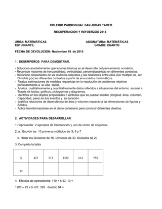 COLEGIO PARROQUIAL SAN JUDAS TADEO
RECUPERACION Y REFUERZOS 2015
ÁREA: MATEMÁTICAS ASIGNATURA: MATEMÁTICAS
ESTUDIANTE: GRADO: CUARTO
FECHA DE DEVOLUCION: Noviembre 19 de 2015
1. DESEMPEÑOS PARA DEMOSTRAR.
- Soluciona acertadamente operaciones básicas en el desarrollo del pensamiento numérico.
- Reconoce nociones de horizontalidad, verticalidad, perpendicularidad en diferentes contextos.
- Reconoce propiedades de los números naturales y las relaciones entre ellos (ser múltiplo de, ser
Divisible por) en diferentes contextos a partir de enunciados matemáticos.
- Realiza estimaciones de medidas requeridas en la resolución de problemas relativos
particularmente a la vida social.
- Analiza cualitativamente y cuantitativamente datos referidos a situaciones del entorno escolar a
Través de tablas, gráficos, pictogramas y diagramas.
- Identifica en los objetos propiedades o atributos que se puedan medan (longitud, área, volumen,
Capacidad, peso) en los eventos y su duración.
- Justifica relaciones de dependencia de área y volumen respecto a las dimensiones de figuras y
Sólidos.
- Aplica transformaciones en el plano cartesiano para construir diferentes diseños.
2. ACTIVIDADES PARA DESARROLLAR
1 Representar 2 ejemplos de Intersección y uno de Unión de conjuntos
2. a. Escribir los 10 primeros múltiplos de 9, 8 y 7
b. Hallar los Divisores de 16- Divisores de 30 Divisores de 20
3. Completa la tabla
X 415 912 1382 614 782
39
4. Efectúa las operaciones: 110 + 5 43 -13 =
1200 – 22 x 9 =21. 328 dividido 94 =
 