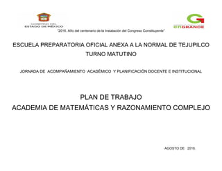 “2016. Año del centenario de la Instalación del Congreso Constituyente”
ESCUELA PREPARATORIA OFICIAL ANEXA A LA NORMAL DE TEJUPILCO
TURNO MATUTINO
JORNADA DE ACOMPAÑAMIENTO ACADÉMICO Y PLANIFICACIÓN DOCENTE E INSTITUCIONAL
PLAN DE TRABAJO
ACADEMIA DE MATEMÁTICAS Y RAZONAMIENTO COMPLEJO
AGOSTO DE 2016.
 