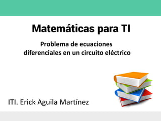 Matemáticas para TI
ITI. Erick Aguila Martínez
Problema de ecuaciones
diferenciales en un circuito eléctrico
 