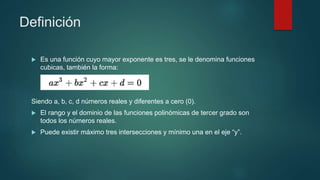Definición
 Es una función cuyo mayor exponente es tres, se le denomina funciones
cubicas, también la forma:
Siendo a, b, c, d números reales y diferentes a cero (0).
 El rango y el dominio de las funciones polinómicas de tercer grado son
todos los números reales.
 Puede existir máximo tres intersecciones y mínimo una en el eje “y”.
 