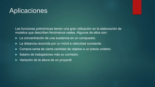 Aplicaciones
Las funciones polinómicas tienen una gran utilización en la elaboración de
modelos que describen fenómenos reales. Algunos de ellos son:
 La concentración de una sustancia en un compuesto.
 La distancia recorrida por un móvil a velocidad constante.
 Compra-venta de cierta cantidad de objetos a un precio unitario.
 Salario de trabajadores más su comisión.
 Variación de la altura de un proyectil.
 