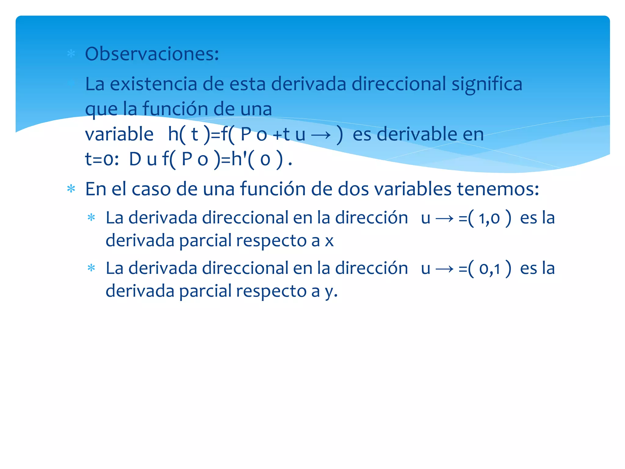  Observaciones:
 La existencia de esta derivada direccional significa
que la función de una
variable h( t )=f( P o +t u → ) es derivable en
t=0: D u f( P o )=h'( 0 ) .
 En el caso de una función de dos variables tenemos:
 La derivada direccional en la dirección u → =( 1,0 ) es la
derivada parcial respecto a x
 La derivada direccional en la dirección u → =( 0,1 ) es la
derivada parcial respecto a y.
 