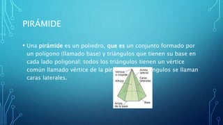 PIRÁMIDE
• Una pirámide es un poliedro, que es un conjunto formado por
un polígono (llamado base) y triángulos que tienen su base en
cada lado poligonal; todos los triángulos tienen un vértice
común llamado vértice de la pirámide. Los triángulos se llaman
caras laterales.
 