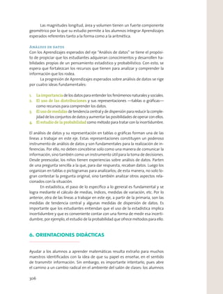 Las magnitudes longitud, área y volumen tienen un fuerte componente
geométrico por lo que su estudio permite a los alumnos integrar Aprendizajes
esperados referentes tanto a la forma como a la aritmética.
Análisis de datos
Con los Aprendizajes esperados del eje “Análisis de datos” se tiene el propósi-
to de propiciar que los estudiantes adquieran conocimientos y desarrollen ha-
bilidades propias de un pensamiento estadístico y probabilístico. Con esto, se
espera que fortalezcan los recursos que tienen para analizar y comprender la
información que los rodea.
La progresión de Aprendizajes esperados sobre análisis de datos se rige
por cuatro ideas fundamentales:
1. La importancia de los datos para entender los fenómenos naturales y sociales.
2. El uso de las distribuciones y sus representaciones —tablas o gráﬁcas—
como recursos para comprender los datos.
3. El uso de medidas de tendencia central y de dispersión para reducir la comple-
jidaddelosconjuntosdedatosyaumentarlasposibilidadesdeoperarconellos.
4. El estudio de la probabilidad como método para tratar con la incertidumbre.
El análisis de datos y su representación en tablas o gráﬁcas forman una de las
líneas a trabajar en este eje. Estas representaciones constituyen un poderoso
instrumento de análisis de datos y son fundamentales para la realización de in-
ferencias. Por ello, no deben concebirse solo como una manera de comunicar la
información, sino también como un instrumento útil para la toma de decisiones.
Desde preescolar, los niños tienen experiencias sobre análisis de datos. Parten
de una pregunta sencilla a la que, para dar respuesta, recaban datos. Luego los
organizan en tablas o pictogramas para analizarlos; de esta manera, no solo lo-
gran contestar la pregunta original, sino también analizar otros aspectos rela-
cionados con la situación.
En estadística, el paso de lo especíﬁco a lo general es fundamental y se
logra mediante el cálculo de medias, índices, medidas de variación, etc. Por lo
anterior, otra de las líneas a trabajar en este eje, a partir de la primaria, son las
medidas de tendencia central y algunas medidas de dispersión de datos. Es
importante que los estudiantes entiendan que el uso de la estadística implica
incertidumbre y que es conveniente contar con una forma de medir esa incerti-
dumbre, por ejemplo, el estudio de la probabilidad que ofrece métodos para ello.
6. ORIENTACIONES DIDÁCTICAS
Ayudar a los alumnos a aprender matemáticas resulta extraño para muchos
maestros identiﬁcados con la idea de que su papel es enseñar, en el sentido
de transmitir información. Sin embargo, es importante intentarlo, pues abre
el camino a un cambio radical en el ambiente del salón de clases: los alumnos
306
 