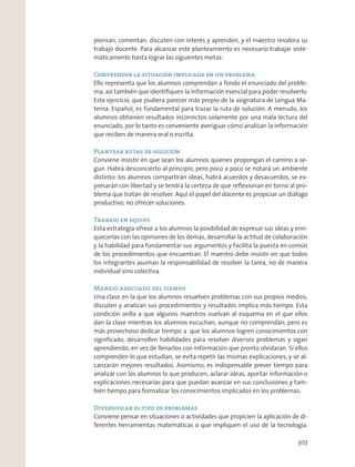 piensan, comentan, discuten con interés y aprenden, y el maestro revalora su
trabajo docente. Para alcanzar este planteamiento es necesario trabajar siste-
máticamente hasta lograr las siguientes metas:
Comprender la situación implicada en un problema
Ello representa que los alumnos comprendan a fondo el enunciado del proble-
ma, así también que identiﬁquen la información esencial para poder resolverlo.
Este ejercicio, que pudiera parecer más propio de la asignatura de Lengua Ma-
terna. Español, es fundamental para trazar la ruta de solución. A menudo, los
alumnos obtienen resultados incorrectos solamente por una mala lectura del
enunciado, por lo tanto es conveniente averiguar cómo analizan la información
que reciben de manera oral o escrita.
Plantear rutas de solución
Conviene insistir en que sean los alumnos quienes propongan el camino a se-
guir. Habrá desconcierto al principio, pero poco a poco se notará un ambiente
distinto: los alumnos compartirán ideas, habrá acuerdos y desacuerdos, se ex-
presarán con libertad y se tendrá la certeza de que reﬂexionan en torno al pro-
blema que tratan de resolver. Aquí el papel del docente es propiciar un diálogo
productivo, no ofrecer soluciones.
Trabajo en equipo
Esta estrategia ofrece a los alumnos la posibilidad de expresar sus ideas y enri-
quecerlas con las opiniones de los demás, desarrollar la actitud de colaboración
y la habilidad para fundamentar sus argumentos y facilita la puesta en común
de los procedimientos que encuentran. El maestro debe insistir en que todos
los integrantes asuman la responsabilidad de resolver la tarea, no de manera
individual sino colectiva.
Manejo adecuado del tiempo
Una clase en la que los alumnos resuelven problemas con sus propios medios,
discuten y analizan sus procedimientos y resultados implica más tiempo. Esta
condición orilla a que algunos maestros vuelvan al esquema en el que ellos
dan la clase mientras los alumnos escuchan, aunque no comprendan; pero es
más provechoso dedicar tiempo a que los alumnos logren conocimientos con
signiﬁcado, desarrollen habilidades para resolver diversos problemas y sigan
aprendiendo, en vez de llenarlos con información que pronto olvidarán. Si ellos
comprenden lo que estudian, se evita repetir las mismas explicaciones, y se al-
canzarán mejores resultados. Asimismo, es indispensable prever tiempo para
analizar con los alumnos lo que producen, aclarar ideas, aportar información o
explicaciones necesarias para que puedan avanzar en sus conclusiones y tam-
bién tiempo para formalizar los conocimientos implicados en los problemas.
Diversificar el tipo de problemas
Conviene pensar en situaciones o actividades que propicien la aplicación de di-
ferentes herramientas matemáticas o que impliquen el uso de la tecnología.
307
 