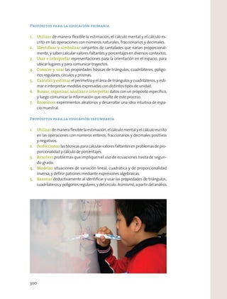 Propósitos para la educación primaria
1. Utilizar de manera ﬂexible la estimación, el cálculo mental y el cálculo es-
crito en las operaciones con números naturales, fraccionarios y decimales.
2. Identiﬁcar y simbolizar conjuntos de cantidades que varían proporcional-
mente, y saber calcular valores faltantes y porcentajes en diversos contextos.
3. Usar e interpretar representaciones para la orientación en el espacio, para
ubicar lugares y para comunicar trayectos.
4. Conocer y usar las propiedades básicas de triángulos, cuadriláteros, polígo-
nos regulares, círculos y prismas.
5. Calcular y estimar el perímetro y el área de triángulos y cuadriláteros, y esti-
mar e interpretar medidas expresadas con distintos tipos de unidad.
6. Buscar, organizar, analizar e interpretar datos con un propósito especíﬁco,
y luego comunicar la información que resulte de este proceso.
7. Reconocer experimentos aleatorios y desarrollar una idea intuitiva de espa-
cio muestral.
Propósitos para la educación secundaria
1. Utilizar de manera ﬂexible la estimación, el cálculo mental y el cálculo escrito
en las operaciones con números enteros, fraccionarios y decimales positivos
y negativos.
2. Perfeccionarlas técnicas paracalcularvaloresfaltantesenproblemasdepro-
porcionalidad y cálculo de porcentajes.
3. Resolver problemas que impliquen el uso de ecuaciones hasta de segun-
do grado.
4. Modelar situaciones de variación lineal, cuadrática y de proporcionalidad
inversa; y deﬁnir patrones mediante expresiones algebraicas.
5. Razonar deductivamente al identiﬁcar y usar las propiedades de triángulos,
cuadriláteros y polígonos regulares, y del círculo. Asimismo, a partir del análisis
300
 