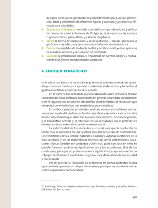 de casos particulares, generalizar los procedimientos para calcular períme-
tros, áreas y volúmenes de diferentes ﬁguras y cuerpos, y justiﬁcar las fór-
mulas para calcularlos.
6. Expresar e interpretar medidas con distintos tipos de unidad, y utilizar
herramientas como el teorema de Pitágoras, la semejanza y las razones
trigonométricas, para estimar y calcular longitudes.
7. Elegir la forma de organización y representación —tabular, algebraica o
gráﬁca— más adecuada para comunicar información matemática.
8. Conocer las medidas de tendencia central y decidir cuándo y cómo aplicarlas
en el análisis de datos y la resolución de problemas.
9. Calcular la probabilidad clásica y frecuencial de eventos simples y mutua-
mente excluyentes en experimentos aleatorios.
4. ENFOQUE PEDAGÓGICO
En la educación básica, la resolución de problemas es tanto una meta de apren-
dizaje como un medio para aprender contenidos matemáticos y fomentar el
gusto con actitudes positivas hacia su estudio.
En el primer caso, se trata de que los estudiantes usen de manera ﬂexible
conceptos, técnicas, métodos o contenidos en general, aprendidos previamente;
y en el segundo, los estudiantes desarrollan procedimientos de resolución que
no necesariamente les han sido enseñados con anterioridad.
En ambos casos, los estudiantes analizan, comparan y obtienen conclu-
siones con ayuda del profesor; deﬁenden sus ideas y aprenden a escuchar a los
demás; relacionan lo que saben con nuevos conocimientos, de manera general;
y le encuentran sentido y se interesan en las actividades que el profesor les
plantea, es decir, disfrutan haciendo matemáticas.136
La autenticidad de los contextos es crucial para que la resolución de
problemas se convierta en una práctica más allá de la clase de matemáticas.
Los fenómenos de las ciencias naturales o sociales, algunas cuestiones de la
vida cotidiana y de las matemáticas mismas, así como determinadas situa-
ciones lúdicas pueden ser contextos auténticos, pues con base en ellos es
posible formular problemas signiﬁcativos para los estudiantes. Una de las
condiciones para que un problema resulte signiﬁcativo es que represente un
reto que el estudiante pueda hacer suyo, lo cual está relacionado con su edad
y nivel escolar.
Por lo general, la resolución de problemas en dichos contextos brinda
oportunidades para hacer trabajo colaborativo y para que los estudiantes desa-
rrollen capacidades comunicativas.
136
Sadovsky, Patricia, Enseñar matemáticas hoy. Miradas, sentidos y desafíos, México,
SEP-Libros del Zorzal, 2000.
301
 