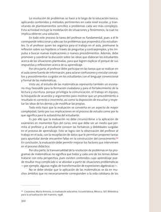 La resolución de problemas se hace a lo largo de la educación básica,
aplicando contenidos y métodos pertinentes en cada nivel escolar, y tran-
sitando de planteamientos sencillos a problemas cada vez más complejos.
Esta actividad incluye la modelación de situaciones y fenómenos, la cual no
implica obtener una solución.
En todo este proceso la tarea del profesor es fundamental, pues a él le
corresponde seleccionar y adecuar los problemas que propondrá a los estudian-
tes. Es el profesor quien los organiza para el trabajo en el aula, promueve la
reﬂexión sobre sus hipótesis a través de preguntas y contraejemplos, y los im-
pulsa a buscar nuevas explicaciones o nuevos procedimientos. Además, debe
promover y coordinar la discusión sobre las ideas que elaboran los estudiantes
acerca de las situaciones planteadas, para que logren explicar el porqué de sus
respuestas y reﬂexionen acerca de su aprendizaje.
Por otra parte, el profesor debe participar en las tareas que se realizan en
el aula como fuente de información, para aclarar confusiones y vincular concep-
tos y procedimientos surgidos en los estudiantes con el lenguaje convencional
y formal de las matemáticas.
Visto así, el estudio de las matemáticas representa también un escena-
rio muy favorable para la formación ciudadana y para el fortalecimiento de la
lectura y escritura, porque privilegia la comunicación, el trabajo en equipo,
la búsqueda de acuerdos y argumentos para mostrar que un procedimiento o
resultado es correcto o incorrecto, así como la disposición de escuchar y respe-
tar las ideas de los demás y de modiﬁcar las propias.
Todo esto hace que la evaluación se convierta en un aspecto de mayor
complejidad, tanto por sus implicaciones en el proceso de estudio como por lo
que signiﬁca para la autoestima del estudiante.
Es por ello que la evaluación no debe circunscribirse a la aplicación de
exámenes en momentos ﬁjos del curso, sino que debe ser un medio que per-
mita al profesor y al estudiante conocer las fortalezas y debilidades surgidas
en el proceso de aprendizaje. Esto se logra con la observación del profesor al
trabajo en el aula, con la recopilación de datos que le permitan proponer tareas
para apuntalar donde encuentre fallas en la construcción del conocimiento.137
En conclusión, la evaluación debe permitir mejorar los factores que intervienen
en el proceso didáctico.
Por otra parte, la transversalidad de la resolución de problemas en los pro-
gramas de matemáticas no signiﬁca que todos y cada uno de los temas deban
tratarse con esta perspectiva, pues existen contenidos cuyo aprendizaje pue-
de resultar muy complicado si se abordan a partir de situaciones problemáticas
—por ejemplo, algunas reglas de transformación de expresiones algebraicas—.
No se debe olvidar que la aplicación de las matemáticas se da en mu-
chos ámbitos que no necesariamente corresponden a la vida cotidiana de los
137
Casanova, María Antonia, La evaluación educativa. Escuela básica, México, SEP, Biblioteca
para la actualización del maestro, 1998.
302
 