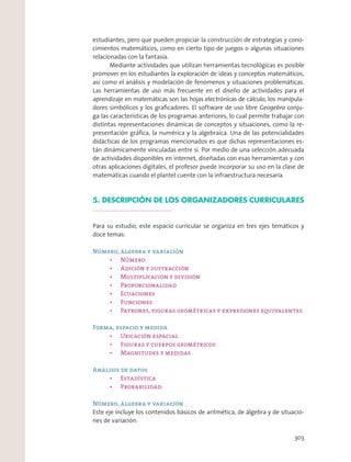 estudiantes, pero que pueden propiciar la construcción de estrategias y cono-
cimientos matemáticos, como en cierto tipo de juegos o algunas situaciones
relacionadas con la fantasía.
Mediante actividades que utilizan herramientas tecnológicas es posible
promover en los estudiantes la exploración de ideas y conceptos matemáticos,
así como el análisis y modelación de fenómenos y situaciones problemáticas.
Las herramientas de uso más frecuente en el diseño de actividades para el
aprendizaje en matemáticas son las hojas electrónicas de cálculo, los manipula-
dores simbólicos y los graﬁcadores. El software de uso libre Geogebra conju-
ga las características de los programas anteriores, lo cual permite trabajar con
distintas representaciones dinámicas de conceptos y situaciones, como la re-
presentación gráﬁca, la numérica y la algebraica. Una de las potencialidades
didácticas de los programas mencionados es que dichas representaciones es-
tán dinámicamente vinculadas entre sí. Por medio de una selección adecuada
de actividades disponibles en internet, diseñadas con esas herramientas y con
otras aplicaciones digitales, el profesor puede incorporar su uso en la clase de
matemáticas cuando el plantel cuente con la infraestructura necesaria.
5. DESCRIPCIÓN DE LOS ORGANIZADORES CURRICULARES
Para su estudio, este espacio curricular se organiza en tres ejes temáticos y
doce temas:
Número, álgebra y variación
Número
Forma, espacio y medida
Análisis de datos
Número, álgebra y variación
Este eje incluye los contenidos básicos de aritmética, de álgebra y de situacio-
nes de variación.
303
 