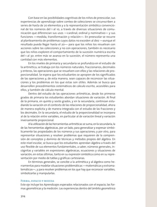 Con base en las posibilidades cognitivas de los niños de preescolar, sus
experiencias de aprendizaje sobre conteo de colecciones se circunscriben a
series de hasta de 20 elementos y a la representación simbólica convencio-
nal de los números del 1 al 10, a través de diversas situaciones de comu-
nicación que diferencian sus usos —cardinal, ordinal y nominativo— y sus
funciones —medida, transformación y relación—. En preescolar se recurre
al planteamiento de problemas cuyos datos no exceden al diez —aunque el
resultado pueda llegar hasta el 20— para que los niños los resuelvan con
acciones sobre las colecciones y no con operaciones; también es necesario
que los niños exploren el comportamiento de la sucesión numérica escrita
del 1 al 30: entre más se avanza en la sucesión, el número representa una
cantidad con más elementos.
En los niveles de primaria y secundaria se profundiza en el estudio de
la aritmética, se trabaja con los números naturales, fraccionarios, decimales
y enteros, las operaciones que se resuelven con ellos y las relaciones de pro-
porcionalidad. Se espera que los estudiantes se apropien de los signiﬁcados
de las operaciones y, de esta manera, sean capaces de reconocer las situa-
ciones y los problemas en los que estas son útiles. Además se busca que
desarrollen procedimientos sistemáticos de cálculo escrito, accesibles para
ellos, y también de cálculo mental.
Dentro del estudio de las operaciones aritméticas, desde los primeros
grados de primaria los estudiantes abordan situaciones de variación. Al ﬁnal
de la primaria, en quinto y sexto grados, y en la secundaria, continúan estu-
diando la variación en el contexto de las relaciones de proporcionalidad, ahora
de manera explícita y de manera integrada con el estudio de las fracciones y
los decimales. En la secundaria, el estudio de la proporcionalidad se incorpora
al de la relación entre variables, en particular al de variación lineal y variación
inversamente proporcional.
A la utilización de las herramientas aritméticas se suma, en la secundaria, la
de las herramientas algebraicas, por un lado, para generalizar y expresar simbó-
licamente las propiedades de los números y sus operaciones; y por otro, para
representar situaciones y resolver problemas que requieren de la compren-
sión de conceptos y dominio de técnicas y métodos propios del álgebra. En
este nivel escolar, se busca que los estudiantes aprendan álgebra a través del
uso ﬂexible de sus elementos fundamentales, a saber, números generales, in-
cógnitas y variables en expresiones algebraicas, ecuaciones y situaciones de
variación; en estas últimas, tanto en su expresión simbólica como en su repre-
sentación por medio de tablas y gráﬁcas cartesianas.
En términos generales, se concibe a la aritmética y al álgebra como he-
rramientas para modelar situaciones problemáticas —matemáticas y extrama-
temáticas—, y para resolver problemas en los que hay que reconocer variables,
simbolizarlas y manipularlas.
Forma, espacio y medida
Este eje incluye los Aprendizajes esperados relacionados con el espacio, las for-
mas geométricas y la medición. Las experiencias dentro del ámbito geométrico
304
 