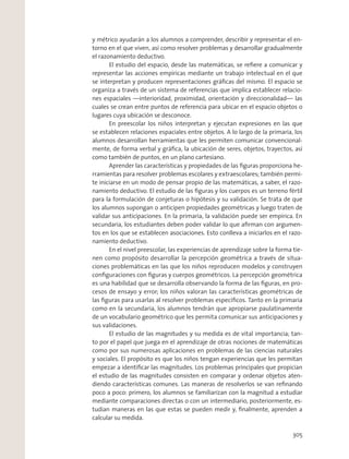 y métrico ayudarán a los alumnos a comprender, describir y representar el en-
torno en el que viven, así como resolver problemas y desarrollar gradualmente
el razonamiento deductivo.
El estudio del espacio, desde las matemáticas, se reﬁere a comunicar y
representar las acciones empíricas mediante un trabajo intelectual en el que
se interpretan y producen representaciones gráﬁcas del mismo. El espacio se
organiza a través de un sistema de referencias que implica establecer relacio-
nes espaciales —interioridad, proximidad, orientación y direccionalidad— las
cuales se crean entre puntos de referencia para ubicar en el espacio objetos o
lugares cuya ubicación se desconoce.
En preescolar los niños interpretan y ejecutan expresiones en las que
se establecen relaciones espaciales entre objetos. A lo largo de la primaria, los
alumnos desarrollan herramientas que les permiten comunicar convencional-
mente, de forma verbal y gráﬁca, la ubicación de seres, objetos, trayectos, así
como también de puntos, en un plano cartesiano.
Aprender las características y propiedades de las ﬁguras proporciona he-
rramientas para resolver problemas escolares y extraescolares; también permi-
te iniciarse en un modo de pensar propio de las matemáticas, a saber, el razo-
namiento deductivo. El estudio de las ﬁguras y los cuerpos es un terreno fértil
para la formulación de conjeturas o hipótesis y su validación. Se trata de que
los alumnos supongan o anticipen propiedades geométricas y luego traten de
validar sus anticipaciones. En la primaria, la validación puede ser empírica. En
secundaria, los estudiantes deben poder validar lo que aﬁrman con argumen-
tos en los que se establecen asociaciones. Esto conlleva a iniciarlos en el razo-
namiento deductivo.
En el nivel preescolar, las experiencias de aprendizaje sobre la forma tie-
nen como propósito desarrollar la percepción geométrica a través de situa-
ciones problemáticas en las que los niños reproducen modelos y construyen
conﬁguraciones con ﬁguras y cuerpos geométricos. La percepción geométrica
es una habilidad que se desarrolla observando la forma de las ﬁguras, en pro-
cesos de ensayo y error; los niños valoran las características geométricas de
las ﬁguras para usarlas al resolver problemas especíﬁcos. Tanto en la primaria
como en la secundaria, los alumnos tendrán que apropiarse paulatinamente
de un vocabulario geométrico que les permita comunicar sus anticipaciones y
sus validaciones.
El estudio de las magnitudes y su medida es de vital importancia; tan-
to por el papel que juega en el aprendizaje de otras nociones de matemáticas
como por sus numerosas aplicaciones en problemas de las ciencias naturales
y sociales. El propósito es que los niños tengan experiencias que les permitan
empezar a identiﬁcar las magnitudes. Los problemas principales que propician
el estudio de las magnitudes consisten en comparar y ordenar objetos aten-
diendo características comunes. Las maneras de resolverlos se van reﬁnando
poco a poco: primero, los alumnos se familiarizan con la magnitud a estudiar
mediante comparaciones directas o con un intermediario, posteriormente, es-
tudian maneras en las que estas se pueden medir y, ﬁnalmente, aprenden a
calcular su medida.
305
 