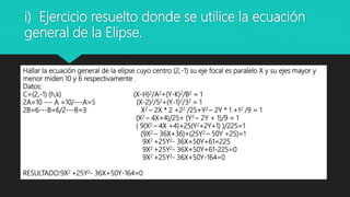 i) Ejercicio resuelto donde se utilice la ecuación
general de la Elipse.
Hallar la ecuación general de la elipse cuyo centro (2,-1) su eje focal es paralelo X y su ejes mayor y
menor miden 10 y 6 respectivamente .
Datos:
C=(2,-1) (h,k) (X-H)2/A2+(Y-K)2/B2 = 1
2A=10 --- A =10/---A=5 (X-2)2/52+(Y-1)2/32 = 1
2B=6---B=6/2---B=3 X2 – 2X * 2 +22 /25+Y2 – 2Y * 1 +12 /9 = 1
(X2 – 4X+4)/25+ (Y2 – 2Y + 1)/9 = 1
( 9(X2 – 4X +4)+25(Y2+2Y+1) )/225=1
(9X2 – 36X+36)+(25Y2 – 50Y +25)=1
9X2 +25Y2- 36X+50Y+61=225
9X2 +25Y2- 36X+50Y+61-225=0
9X2 +25Y2- 36X+50Y-164=0
RESULTADO:9X2 +25Y2- 36X+50Y-164=0
 
