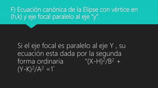 F) Ecuación canónica de la Elipse con vértice en
(h,k) y eje focal paralelo al eje “y”.
Si el eje focal es paralelo al eje Y , su
ecuación esta dada por la segunda
forma ordinaria “(X-H)2/B2 +
(Y-K)2/A2 =1”
 