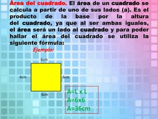 Área del cuadrado. El área de un cuadrado se
calcula a partir de uno de sus lados (a). Es el
producto de la base por la altura
del cuadrado, ya que al ser ambas iguales,
el área será un lado al cuadrado y para poder
hallar el área del cuadrado se utiliza la
siguiente fórmula:
Ejemplo:
6cm
6cm 6cm
6cm
A=L x L
A=6x6
A=36cm
 