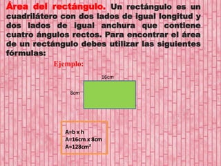 Área del rectángulo. Un rectángulo es un
cuadrilátero con dos lados de igual longitud y
dos lados de igual anchura que contiene
cuatro ángulos rectos. Para encontrar el área
de un rectángulo debes utilizar las siguientes
fórmulas:
Ejemplo:
16cm
8cm
A=b x h
A=16cm x 8cm
A=128cm²
 