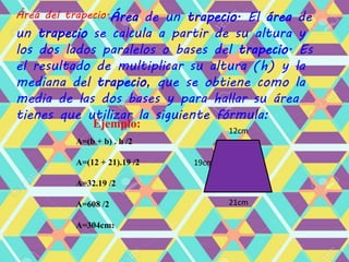 Área del trapecio.Área de un trapecio. El área de
un trapecio se calcula a partir de su altura y
los dos lados paralelos o bases del trapecio. Es
el resultado de multiplicar su altura (h) y la
mediana del trapecio, que se obtiene como la
media de las dos bases y para hallar su área
tienes que utilizar la siguiente fórmula:
A=(b + b) . h /2
A=(12 + 21).19 /2
A=32.19 /2
A=608 /2
A=304cm2
19cm
Ejemplo:
12cm
21cm
 