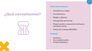¿Qué necesitamos?
Para esta semana.
• Cuaderno y lápiz.
• Cronómetro.
• Regla y tijeras.
• Fotografía personal.
• Papel cuche o cascarón de huevo
tamaño carta.
• Ficha de trabajo RECREA.
Actitud
• Positiva .
• De colaboración.
• Emprendedora.
 