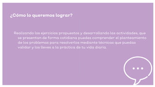 ¿Cómo lo queremos lograr?
Realizando los ejercicios propuestos y desarrollando las actividades, que
se presentan de forma cotidiana puedes comprender el planteamiento
de los problemas para resolverlos mediante técnicas que puedas
validar y los lleves a la práctica de tu vida diaria.
 