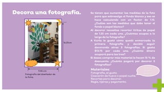 Decora una fotografía. Se tienen que aumentar las medidas de la foto
para que sobresalga el fondo blanco y eso se
hace calculando con un factor de 1.15.
¿Cuáles son las medidas que debe tener el
fondo o papel blanco?
Al decorar necesitas recortar tiritas de papel
de 1.25 cm cada una. ¿Cuántas ocupas a lo
largo de la fotografía?
A Karla le gustó cómo quedó enmarcada la
primera fotografía y decidió seguir
decorando otras 3 fotografías. Si gasta
$13.75 por cada una. ¿Cuánto dinero
ocupará para las tres?
Si desea comprar más material le hacen 15 % de
descuento. ¿Cuánto pagará por decorar 5
fotografías?
16.37cm
9.45 cm
Materiales:
Fotografía, al gusto.
Cascarón de huevo o papel cuche.
Recortes para decorar.
Regla, tijeras y pegamento.
Fotografía del diseñador de
la ficha.
Has tu
propio
diseño.
 
